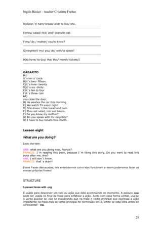 Inglês Básico – teacher Cristiane Freitas


D)doesn´t/ ham/ bread/ and/ to like/ she.
__________________________________________________

E)they/ salad/ rice/ and/ beans/to eat.
__________________________________________________

F)my/ do / mother/ you/to know?
__________________________________________________

G)neighbor/ my/ you/ do/ with/to speak?
__________________________________________________

H)to have/ to buy/ the/ this/ month/ tickets/I
__________________________________________________



GABARITO
IA)
it´s ten o´clock
B)it´s two- fifteen
C)it´s nine- twenty
D)it´s six -thirty
E)it´s ten to four
F)it´s three- ten
IIA)
you close the door.
B) He washes the car this morning.
C) We watch TV every night.
D) She doesn´t like bread and ham.
E) They eat salad, rice and beans.
F) Do you know my mother?
G) Do you speak with my neighbor?
H) I have to buy tickets this month.



Lesson eight

What are you doing?
Look the text:

ANE: what are you doing now, Francis?
FRANCIS: I´m reading this book, because I´m liking this story. Do you want to read this
book after me, Ane?
ANE: I still don´t know.
FRANCIS: that´s okay!!

Essas frases destacadas, nós entendermos como elas funcionam e assim poderemos fazer as
nossas próprias frases!



STRUCTURE

I-present tense with –ing

É usado para descrever um fato ou ação que está acontecendo no momento. A palavra now
pode ser usada no final da frase para enfatizar a ação. Junto com essa forma verbal, usa-se
o verbo auxiliar be .não se esquecendo que na frase o verbo principal que expressa a ação
importante na frase.mas se verbo principal for terminado em e, omite-se esta letra antes de
acrescentar –ing.




                                                                                        28
 