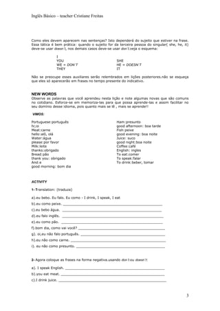 Inglês Básico – teacher Cristiane Freitas




Como eles devem aparecem nas sentenças? Isto dependerá do sujeito que estiver na frase.
Essa tática é bem prática: quando o sujeito for da terceira pessoa do singular( she, he, it)
deve-se usar doesn´t, nos demais casos deve-se usar don´t.veja o esquema:

               I
               YOU                                 SHE
               WE = DON´T                          HE = DOESN´T
               THEY                                IT

Não se preocupe esses auxiliares serão relembrados em lições posteriores.não se esqueça
que eles só aparecerão em frases no tempo presente do indicativo.


NEW WORDS
Observe as palavras que você aprendeu nesta lição e note algumas novas que são comuns
no cotidiano. Esforce-se em memoriza-las para que possa aprende-las e assim facilitar no
seu domínio desse idioma, pois quanto mais se lê , mais se aprende!!

VIMOS:

Portuguese:português                               Ham:presunto
hi;oi                                              good afternoon: boa tarde
Meat:carne                                         Fish:peixe
hello:alô, olá                                     good evening: boa noite
Water:água                                         Juice: suco
please:por favor                                   good night:boa noite
Milk:leite                                         Coffee:café
thanks:obrigado                                    English: ingles
Bread:pão                                          To eat:comer
thank you: obrigado                                To speak:falar
And:e                                              To drink:beber, tomar
good morning: bom dia



ACTIVITY

1- Translation: (traduza)

a).eu bebo. Eu falo. Eu como - I drink, I speak, I eat
b).eu como peixe. _______________________________________________
c).eu bebo água. _______________________________________________
d).eu falo inglês. ________________________________________________
e).eu como pão. ________________________________________________
f).bom dia, como vai você? _________________________________________
g). oi,eu não falo português. ________________________________________
h).eu não como carne. _____________________________________________
i). eu não como presunto. __________________________________________



2- Agora coloque as frases na forma negativa.usando don´t ou doesn´t:

a). I speak English. _______________________________________________
b).you eat meat. _________________________________________________
c).I drink juice. ___________________________________________________



                                                                                          3
 