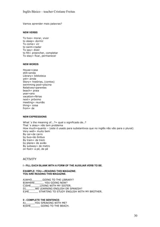Inglês Básico – teacher Cristiane Freitas


Vamos aprender mais palavras?


NEW VERBS

To live= morar, viver
to sleep= dormir
To come= vir
to swim=nadar
To say= dizer
to fill= preencher, completar
To stay= ficar, permanecer


NEW WORDS

House=casa
still=ainda
Library= biblioteca
yet= ainda
Story= histórias, (contos)
swimming pool=piscina
Relatives=parentes
beach= praia
year=ano
vacation=férias
next= próximo
meeting= reunião
thing= coisa
from= de


NEW EXPRESSIONS

What´s the meaning of...?= qual o significado de..?
That´s okay= não tem problema
How much=quanto – (este é usado para substantivos que no inglês não vão para o plural)
Very well= muito bem
By car=de carro
by bus=de ônibus
By train= de trem
by plane= de avião
By subway= de metro
on foot= a pé, de pé



ACTIVITY

I - FILL EACH BLANK WITH A FORM OF THE AUXILIAR VERB TO BE.

EXAMPLE: YOU----READING THIS MAGAZINE.
YOU ARE READING THIS MAGAZINE.

A)WHO_______GOING TO THE LIBRARY?
B)WHERE______ YOU GOING NOW?
C)SHE______LIVING WITH MY SISTER.
D)______WE LEARNING ENGLISH OR SPANISH?
E)HE______ STARTING TO STUDY ENGLISH WITH MY BROTHER.


II - COMPLETE THE SENTENCE:
A)______YOU SPEAKING WITH ME?
B)SHE______ GOING TO THE BEACH.



                                                                                         30
 