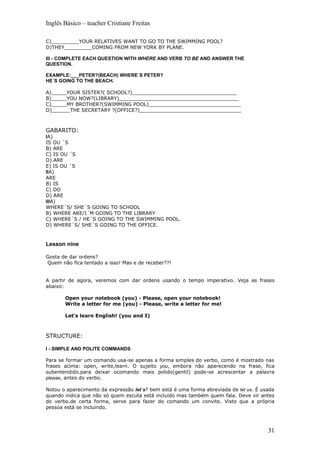 Inglês Básico – teacher Cristiane Freitas

C)_________YOUR RELATIVES WANT TO GO TO THE SWIMMING POOL?
D)THEY_________COMING FROM NEW YORK BY PLANE.

III - COMPLETE EACH QUESTION WITH WHERE AND VERB TO BE AND ANSWER THE
QUESTION.

EXAMPLE:___PETER?(BEACH) WHERE´S PETER?
HE´S GOING TO THE BEACH.

A)_____YOUR SISTER?( SCHOOL?)__________________________________
B)_____YOU NOW?(LIBRARY)_______________________________________
C)_____MY BROTHER?(SWIMMING POOL)______________________________
D)______THE SECRETARY ?(OFFICE?)_________________________________



GABARITO:
IA)
IS OU ´S
B) ARE
C) IS OU ´S
D) ARE
E) IS OU ´S
IIA)
ARE
B) IS
C) DO
D) ARE
IIIA)
WHERE´S/ SHE´S GOING TO SCHOOL
B) WHERE ARE/I´M GOING TO THE LIBRARY
C) WHERE´S / HE´S GOING TO THE SWIMMING POOL.
D) WHERE´S/ SHE´S GOING TO THE OFFICE.


Lesson nine

Gosta de dar ordens?
Quem não fica tentado a isso! Mas e de receber??!


A partir de agora, veremos com dar ordens usando o tempo imperativo. Veja as frases
abaixo:

       Open your notebook (you) - Please, open your notebook!
       Write a letter for me (you) - Please, write a letter for me!

       Let’s learn English! (you and I)



STRUCTURE:

I - SIMPLE AND POLITE COMMANDS

Para se formar um comando usa-se apenas a forma simples do verbo, como é mostrado nas
frases acima: open, write,learn. O sujeito you, embora não aparecendo na frase, fica
subentendido.para deixar ocomando mais polido(gentil) pode-se acrescentar a palavra
please, antes do verbo.

Notou o aparecimento da expressão let´s? bem está é uma forma abreviada de let us. É usada
quando indica que não só quem escuta está incluído mas também quem fala. Deve vir antes
do verbo.de certa forma, serve para fazer do comando um convite. Visto que a própria
pessoa está se incluindo.



                                                                                       31
 