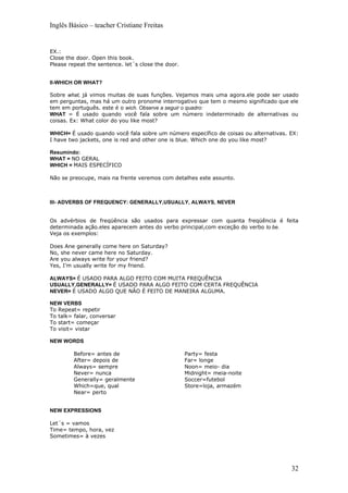 Inglês Básico – teacher Cristiane Freitas


EX.:
Close the door. Open this book.
Please repeat the sentence. let´s close the door.


II-WHICH OR WHAT?

Sobre what, já vimos muitas de suas funções. Vejamos mais uma agora.ele pode ser usado
em perguntas, mas há um outro pronome interrogativo que tem o mesmo significado que ele
tem em português. este é o wich. Observe a seguir o quadro:
WHAT = É usado quando você fala sobre um número indeterminado de alternativas ou
coisas. Ex: What color do you like most?

WHICH= É usado quando você fala sobre um número específico de coisas ou alternativas. EX:
I have two jackets, one is red and other one is blue. Which one do you like most?

Resumindo:
WHAT = NO GERAL
WHICH = MAIS ESPECÍFICO

Não se preocupe, mais na frente veremos com detalhes este assunto.



III- ADVERBS OF FREQUENCY: GENERALLY,USUALLY, ALWAYS, NEVER


Os advérbios de freqüência são usados para expressar com quanta freqüência é feita
determinada ação.eles aparecem antes do verbo principal,com exceção do verbo to be.
Veja os exemplos:

Does Ane generally come here on Saturday?
No, she never came here no Saturday.
Are you always write for your friend?
Yes, I’m usually write for my friend.

ALWAYS= É USADO PARA ALGO FEITO COM MUITA FREQUÊNCIA
USUALLY,GENERALLY= É USADO PARA ALGO FEITO COM CERTA FREQUÊNCIA
NEVER= É USADO ALGO QUE NÃO É FEITO DE MANEIRA ALGUMA.

NEW VERBS
To Repeat= repetir
To talk= falar, conversar
To start= começar
To visit= vistar

NEW WORDS

         Before= antes de                           Party= festa
         After= depois de                           Far= longe
         Always= sempre                             Noon= meio- dia
         Never= nunca                               Midnight= meia-noite
         Generally= geralmente                      Soccer=futebol
         Which=que, qual                            Store=loja, armazém
         Near= perto


NEW EXPRESSIONS

Let´s = vamos
Time= tempo, hora, vez
Sometimes= à vezes




                                                                                      32
 