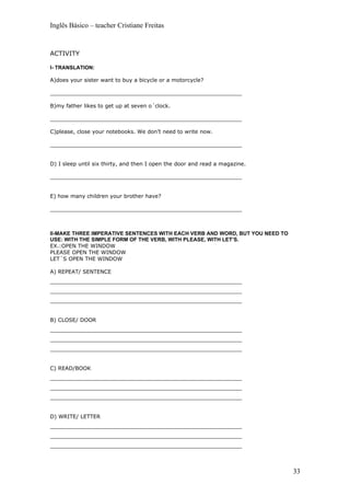 Inglês Básico – teacher Cristiane Freitas


ACTIVITY

I- TRANSLATION:

A)does your sister want to buy a bicycle or a motorcycle?

_________________________________________________________

B)my father likes to get up at seven o´clock.

_________________________________________________________

C)please, close your notebooks. We don’t need to write now.

_________________________________________________________


D) I sleep until six thirty, and then I open the door and read a magazine.

_________________________________________________________


E) how many children your brother have?

_________________________________________________________



II-MAKE THREE IMPERATIVE SENTENCES WITH EACH VERB AND WORD, BUT YOU NEED TO
USE: WITH THE SIMPLE FORM OF THE VERB, WITH PLEASE, WITH LET’S.
EX.:OPEN THE WINDOW
PLEASE OPEN THE WINDOW
LET´S OPEN THE WINDOW

A) REPEAT/ SENTENCE
_________________________________________________________
_________________________________________________________
_________________________________________________________


B) CLOSE/ DOOR
_________________________________________________________
_________________________________________________________
_________________________________________________________


C) READ/BOOK
_________________________________________________________
_________________________________________________________
_________________________________________________________


D) WRITE/ LETTER
_________________________________________________________
_________________________________________________________
_________________________________________________________



                                                                              33
 