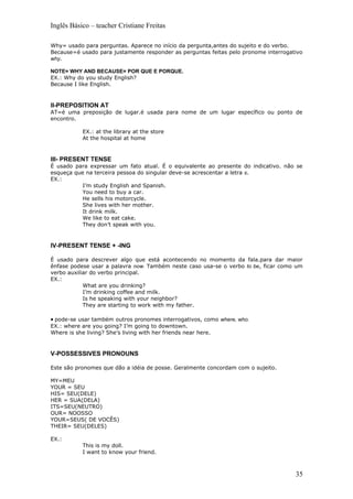 Inglês Básico – teacher Cristiane Freitas

Why= usado para perguntas. Aparece no início da pergunta,antes do sujeito e do verbo.
Because=é usado para justamente responder as perguntas feitas pelo pronome interrogativo
why.

NOTE= WHY AND BECAUSE= POR QUE E PORQUE.
EX.: Why do you study English?
Because I like English.



II-PREPOSITION AT
AT=é uma preposição de lugar.é usada para nome de um lugar específico ou ponto de
encontro.

            EX.: at the library at the store
            At the hospital at home


III- PRESENT TENSE
É usado para expressar um fato atual. É o equivalente ao presente do indicativo. não se
esqueça que na terceira pessoa do singular deve-se acrescentar a letra s.
EX.:
           I’m study English and Spanish.
           You need to buy a car.
           He sells his motorcycle.
           She lives with her mother.
           It drink milk.
           We like to eat cake.
           They don’t speak with you.


IV-PRESENT TENSE + -ING

É usado para descrever algo que está acontecendo no momento da fala.para dar maior
ênfase podese usar a palavra now. Também neste caso usa-se o verbo to be, ficar como um
verbo auxiliar do verbo principal.
EX.:
            What are you drinking?
            I’m drinking coffee and milk.
            Is he speaking with your neighbor?
            They are starting to work with my father.

• pode-se usar também outros pronomes interrogativos, como where, who.
EX.: where are you going? I’m going to downtown.
Where is she living? She’s living with her friends near here.


V-POSSESSIVES PRONOUNS

Este são pronomes que dão a idéia de posse. Geralmente concordam com o sujeito.

MY=MEU
YOUR = SEU
HIS= SEU(DELE)
HER = SUA(DELA)
ITS=SEU(NEUTRO)
OUR= NOOSSO
YOUR=SEUS( DE VOCÊS)
THEIR= SEU(DELES)

EX.:
            This is my doll.
            I want to know your friend.



                                                                                     35
 