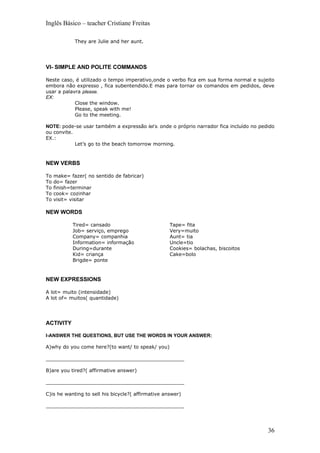 Inglês Básico – teacher Cristiane Freitas

             They are Julie and her aunt.




VI- SIMPLE AND POLITE COMMANDS

Neste caso, é utilizado o tempo imperativo,onde o verbo fica em sua forma normal e sujeito
embora não expresso , fica subentendido.E mas para tornar os comandos em pedidos, deve
usar a palavra please.
EX:
            Close the window.
            Please, speak with me!
            Go to the meeting.

NOTE: pode-se usar também a expressão let’s. onde o próprio narrador fica incluído no pedido
ou convite.
EX.:
            Let’s go to the beach tomorrow morning.



NEW VERBS

To   make= fazer( no sentido de fabricar)
To   do= fazer
To   finish=terminar
To   cook= cozinhar
To   visit= visitar

NEW WORDS

            Tired= cansado                          Tape= fita
            Job= serviço, emprego                   Very=muito
            Company= companhia                      Aunt= tia
            Information= informação                 Uncle=tio
            During=durante                          Cookies= bolachas, biscoitos
            Kid= criança                            Cake=bolo
            Brigde= ponte



NEW EXPRESSIONS

A lot= muito (intensidade)
A lot of= muitos( quantidade)




ACTIVITY

I-ANSWER THE QUESTIONS, BUT USE THE WORDS IN YOUR ANSWER:

A)why do you come here?(to want/ to speak/ you)

_____________________________________________

B)are you tired?( affirmative answer)

_____________________________________________

C)is he wanting to sell his bicycle?( affirmative answer)

_____________________________________________




                                                                                         36
 