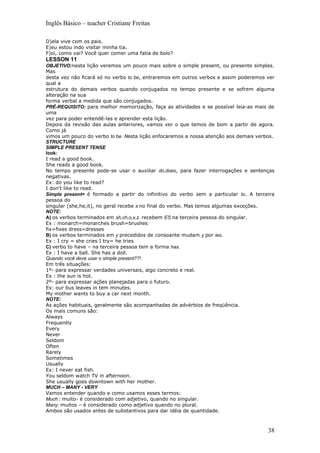 Inglês Básico – teacher Cristiane Freitas

D)ela vive com os pais.
E)eu estou indo visitar minha tia.
F)oi, como vai? Você quer comer uma fatia de bolo?
LESSON 11
OBJETIVO:nesta lição veremos um pouco mais sobre o simple present, ou presente simples.
Mas
desta vez não ficará só no verbo to be, entraremos em outros verbos e assim poderemos ver
qual a
estrutura do demais verbos quando conjugados no tempo presente e se sofrem alguma
alteração na sua
forma verbal a medida que são conjugados.
PRÉ-REQUISITO: para melhor memorização, faça as atividades e se possível leia-as mais de
uma
vez para poder entendê-las e aprender esta lição.
Depois da revisão das aulas anteriores, vamos ver o que temos de bom a partir de agora.
Como já
vimos um pouco do verbo to be. Nesta lição enfocaremos a nossa atenção aos demais verbos.
STRUCTURE
SIMPLE PRESENT TENSE
look:
I read a good book.
She reads a good book.
No tempo presente pode-se usar o auxiliar do,does, para fazer interrogações e sentenças
negativas.
Ex: do you like to read?
I don’t like to read.
Simple present= é formado a partir do infinitivo do verbo sem a particular to. A terceira
pessoa do
singular (she,he,it), no geral recebe s no final do verbo. Mas temos algumas exceções.
NOTE:
A) os verbos terminados em sh,ch,o,x,z. recebem ES na terceira pessoa do singular.
Ex : monarch=monarches brush=brushes
fix=fixes dress=dresses
B) os verbos terminados em y precedidos de consoante mudam y por ies.
Ex : I cry = she cries I try= he tries
C) verbo to have – na terceira pessoa tem a forma has.
Ex : I have a ball. She has a doll.
Quando você deve usar o simple present??!
Em três situações:
1º- para expressar verdades universais, algo concreto e real.
Ex : the sun is hot.
2º- para expressar ações planejadas para o futuro.
Ex: our bus leaves in tem minutes.
My mother wants to buy a car next month.
NOTE:
As ações habituais, geralmente são acompanhadas de advérbios de freqüência.
Os mais comuns são:
Always
Frequently
Every
Never
Seldom
Often
Rarely
Sometimes
Usually
Ex: I never eat fish.
You seldom watch TV in afternoon.
She usually goes downtown with her mother.
MUCH – MANY - VERY
Vamos entender quando e como usamos esses termos:
Much : muito- é considerado com adjetivo, quando no singular.
Many: muitos – é considerado como adjetivo quando no plural.
Ambos são usados antes de substantivos para dar idéia de quantidade.



                                                                                      38
 