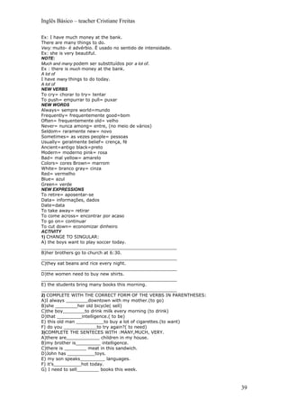 Inglês Básico – teacher Cristiane Freitas

Ex: I have much money at the bank.
There are many things to do.
Very: muito- é advérbio. É usado no sentido de intensidade.
Ex: she is very beautiful.
NOTE:
Much and many podem ser substituídos por a lot of.
Ex : there is much money at the bank.
A lot of
I have many things to do today.
A lot of
NEW VERBS
To cry= chorar to try= tentar
To push= empurrar to pull= puxar
NEW WORDS
Always= sempre world=mundo
Frequently= frequentemente good=bom
Often= frequentemente old= velho
Never= nunca among= entre, (no meio de vários)
Seldom= raramente new= novo
Sometimes= as vezes people= pessoas
Usually= geralmente belief= crença, fé
Ancient=antigo black=preto
Modern= moderno pink= rosa
Bad= mal yellow= amarelo
Colors= cores Brown= marrom
White= branco gray= cinza
Red= vermelho
Blue= azul
Green= verde
NEW EXPRESSIONS
To retire= aposentar-se
Data= informações, dados
Date=data
To take away= retirar
To come across= encontrar por acaso
To go on= continuar
To cut down= economizar dinheiro
ACTIVITY
1) CHANGE TO SINGULAR:
A) the boys want to play soccer today.
_________________________________________________
B)her brothers go to church at 6:30.
_________________________________________________
C)they eat beans and rice every night.
_________________________________________________
D)the women need to buy new shirts.
_________________________________________________
E) the students bring many books this morning.
_________________________________________________
2) COMPLETE WITH THE CORRECT FORM OF THE VERBS IN PARENTHESES:
A)I always ________downtown with my mother.(to go)
B)she ________her old bicycle( sell)
C)the boy________to drink milk every morning (to drink)
D)that _________intelligence.( to be)
E) this old man __________to buy a lot of cigarettes.(to want)
F) do you ____________to try again?( to need)
3)COMPLETE THE SENTECES WITH :MANY,MUCH, VERY.
A)there are____________ children in my house.
B)my brother is_________ intelligence.
C)there is ________ meat in this sandwich.
D)John has __________toys.
E) my son speaks_________ languages.
F) it’s__________hot today.
G) I need to sell________ books this week.



                                                                 39
 
