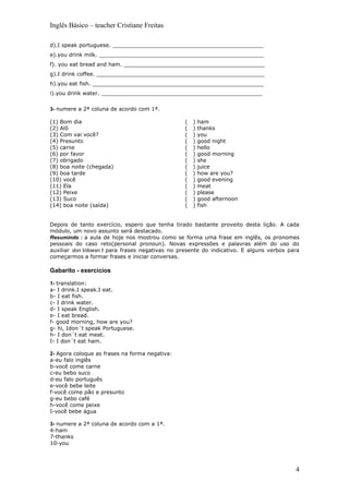 Inglês Básico – teacher Cristiane Freitas

d).I speak portuguese. _____________________________________________
e).you drink milk. _________________________________________________
f). you eat bread and ham. __________________________________________
g).I drink coffee. __________________________________________________
h).you eat fish. ___________________________________________________
i).you drink water. ________________________________________________

3- numere a 2ª coluna de acordo com 1ª.

(1) Bom dia                                      (   )   ham
(2) Alô                                          (   )   thanks
(3) Com vai você?                                (   )   you
(4) Presunto                                     (   )   good night
(5) carne                                        (   )   hello
(6) por favor                                    (   )   good morning
(7) obrigado                                     (   )   she
(8) boa noite (chegada)                          (   )   juice
(9) boa tarde                                    (   )   how are you?
(10) você                                        (   )   good evening
(11) Ela                                         (   )   meat
(12) Peixe                                       (   )   please
(13) Suco                                        (   )   good afternoon
(14) boa noite (saída)                           (   )   fish


Depois de tanto exercício, espero que tenha tirado bastante proveito desta lição. A cada
módulo, um novo assunto será destacado.
Resumindo : a aula de hoje nos mostrou como se forma uma frase em inglês, os pronomes
pessoais do caso reto(personal pronoun). Novas expressões e palavras além do uso do
auxiliar don´t/doesn´t para frases negativas no presente do indicativo. E alguns verbos para
começarmos a formar frases e iniciar conversas.

Gabarito - exercícios

1- translation:
a- I drink.I speak.I eat.
b- I eat fish.
c- I drink water.
d- I speak English.
e- I eat bread.
f- good morning, how are you?
g- hi, Idon´t speak Portuguese.
h- I don´t eat meat.
I- I don´t eat ham.

2- Agora coloque as frases na forma negativa:
a-eu falo inglês
b-você come carne
c-eu bebo suco
d-eu falo português
e-você bebe leite
f-você come pão e presunto
g-eu bebo café
h-você come peixe
I-você bebe água

3- numere a 2ª coluna de acordo com a 1ª.
4-ham
7-thanks
10-you




                                                                                          4
 