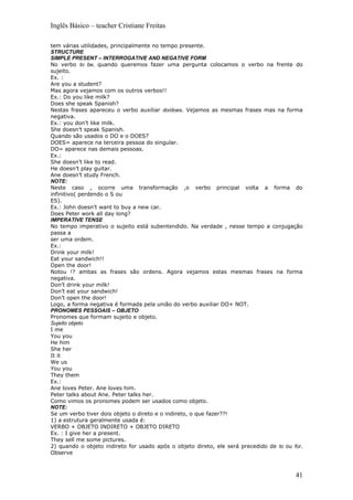 Inglês Básico – teacher Cristiane Freitas

tem várias utilidades, principalmente no tempo presente.
STRUCTURE
SIMPLE PRESENT – INTERROGATIVE AND NEGATIVE FORM
No verbo to be, quando queremos fazer uma pergunta colocamos o verbo na frente do
sujeito.
Ex. :
Are you a student?
Mas agora vejamos com os outros verbos!!
Ex.: Do you like milk?
Does she speak Spanish?
Nestas frases apareceu o verbo auxiliar do/does. Vejamos as mesmas frases mas na forma
negativa.
Ex.: you don’t like milk.
She doesn’t speak Spanish.
Quando são usados o DO e o DOES?
DOES= aparece na terceira pessoa do singular.
DO= aparece nas demais pessoas.
Ex.:
She doesn’t like to read.
He doesn’t play guitar.
Ane doesn’t study French.
NOTE:
Neste caso , ocorre uma transformação ,o verbo principal volta a forma do
infinitivo( perdendo o S ou
ES).
Ex.: John doesn’t want to buy a new car.
Does Peter work all day long?
IMPERATIVE TENSE
No tempo imperativo o sujeito está subentendido. Na verdade , nesse tempo a conjugação
passa a
ser uma ordem.
Ex.:
Drink your milk!
Eat your sandwich!!
Open the door!
Notou !? ambas as frases são ordens. Agora vejamos estas mesmas frases na forma
negativa.
Don’t drink your milk!
Don’t eat your sandwich!
Don’t open the door!
Logo, a forma negativa é formada pela união do verbo auxiliar DO+ NOT.
PRONOMES PESSOAIS – OBJETO
Pronomes que formam sujeito e objeto.
Sujeito objeto
I me
You you
He him
She her
It it
We us
You you
They them
Ex.:
Ane loves Peter. Ane loves him.
Peter talks about Ane. Peter talks her.
Como vimos os pronomes podem ser usados como objeto.
NOTE:
Se um verbo tiver dois objeto o direto e o indireto, o que fazer??!
1) a estrutura geralmente usada é:
VERBO + OBJETO INDIRETO + OBJETO DIRETO
Ex. : I give her a present.
They sell me some pictures.
2) quando o objeto indireto for usado após o objeto direto, ele será precedido de to ou for.
Observe



                                                                                         41
 