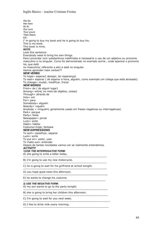 Inglês Básico – teacher Cristiane Freitas

His his
Her hers
Its its
Our ours
Your yours
Their theirs
EX.:
I’ m going to buy my book and he is going to buy his.
This is my book.
This book is mine.
NOTE:
Look this sentence:
Everybody need to bring his own things.
Para concordar com substantivos indefinidos é necessário o uso de um adjetivo ou pronome
masculino e no singular. Como foi demonstrado no exemplo acima , onde aparece o pronome
his, que está
no masculino( referente a ele) e está no singular.
Vamos aprender mais verbos??
NEW VERBS
To hope= esperar( desejar, ter esperança)
To wait= esperar ( de esperar a hora, alguém, como exemplo:um colega que está atrasado)
To change= mudar, modificar, trocar
NEW WORDS
From= de ( de algum lugar)
Among= entre( no meio de objetos, coisas)
Through= através de
Into= em
For= para
Somebody= alguém
Nobody= niguém
Anybody = ninguém( geralmente usado em frases negativas ou interrogativas)
Park= parque
Party= festa
Newspaper= jornal
Luck= sorte
Habit= hábito
Costume=traje, fantasia
NEW EXPRESSIONS
To sort= classificar, separar
Luck= sorte
To put on= vestir, usar
To make out= entender
Depois de tantas novidades vamos ver se realmente entendemos.
ACTIVITY
1)USE THE INTERROGATIVE FORM:
A) she going to write a letter today.
---------------------------------------------------------------------------
B) I’m going to use my new motorcycle.
---------------------------------------------------------------------------
C) he is going to wait for his girlfriend at school tonight.
---------------------------------------------------------------------------
D) you hope good news this afternoon.
----------------------------------------------------------------------------
E) he wants to change his costume.
--------------------------------------------------------------------------
2) USE THE NEGATIVE FORM:
A) my son wants to go to the party tonight.
----------------------------------------------------------------------------
B) she is going to bring her children this afternoon.
----------------------------------------------------------------------------
C) I’m going to wait for you next week.
------------------------------------------------------------------------------
D) I like to drink milk every morning.
-----------------------------------------------------------------------------



                                                                                     44
 