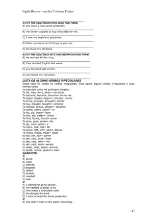 Inglês Básico – teacher Cristiane Freitas

_________________________________________
3) PUT THE SENTENCES INTO NEGATIVE FORM:
A) she wore a new pants yesterday.
_______________________________________________
B) my father stopped to buy chocolate for me.
_______________________________________________
C) I saw my boyfriend yesterday.
_______________________________________________
D) Peter carried a lot of things in your car.
_______________________________________________
E) he found my old book.
_____________________________________________
4) PUT THE SENTENCE INTO THE INTERROGATIVE FORM:
A) we worked all day long.
_____________________________________________
B) they studied English last week.
_____________________________________________
C) you traveled last month.
_____________________________________________
D) you found my red dress.
_____________________________________________
LISTA DE ALGUNS VERBOS IRREGULARES
Nesta lição foi citado os verbos irregulares. Veja agora alguns verbos irregulares e suas
formas tanto
no passado como no particípio simples:
To be, was/ were, been= ser,estar
To become, became, become= tornar-se
To begin, began, begun= começar, iniciar
To bring, brought, brought= trazer
To buy, bought, bought= comprar
To choose, chose, chosen= escolher
To come, came, come= vir
To do, did, done= fazer
To eat, ate, eaten= comer
To find, found, found= achar
To give, gave, given= dar
To go, went, gone= ir
To have, had, had= ter
To leave, left, left= partir, deixar
To make, made, made= fazer
to run, ran, run= correr
to say, said, said= dizer
to see, saw, seen= ver
to sell, sold, sold= vender
to sleep, slept, slept= dormer
to speak, spoke, spoken= falar
GABARITO
1)
A) loved
B) used
C) danced
D)stopped
E) talked
F) studied
G) needed
H) saw
2)
A) I wanted to go to church .
B) we needed to study a lot.
C) Ane made a chocolate cake.
D) he stopped to work.
E) I wore a beautiful dress yesterday.
3)
A) she didn’t wear a new pants yesterday.


                                                                                      47
 