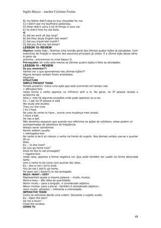 Inglês Básico – teacher Cristiane Freitas

B) my father didn’t stop to buy chocolate for me.
C) I didn’t see my boyfriend yesterday.
D) Peter didn’t carry a lot of things in your car.
E) he didn’t find my old book.
4)
A) did we work all day long?
B) did they study English last week?
C) did you travel last month?
D) did you find my red dress?
LESSON 15- REVIEW
Objetivo: nesta lição , faremos uma revisão geral das últimas quatro lições já estudadas. Com
exercícios de fixação e resumo dos assuntos principais já vistos. É a última lição dessa série.
A partir da
próxima , entraremos no nível básico II.
Pré-requisito: ter visto pelo menos as últimas quatro lições e feito as atividades.
LESSON 15 – REVIEW
Do you remember??
Vamos ver o que aprendemos nas últimas lições??
Alguns tempos verbais foram analisados.
Vejamos:
STRUCTURE
SIMPLE PRESENT TENSE
Simple present= indica uma ação que está ocorrendo em tempo real.
» affirmative form
nesta forma o verbo aparece no infinitivo sem o to. No geral, na 3ª pessoa recebe o
acréscimo da
letra s. mas há algumas exceções onde pode aparecer es ou ies.
Ex.: I eat na 3ª pessoa it eats
We study she studies
They cry she cries
I fix I fixes
No caso do verbo to have , ocorre uma mudança mais ampla.
I have a ball.
He has a ball.
Não devemos esquecer que quando nos referimos as ações do cotidiano, estas podem vir
acompanhadas de advérbios de freqüência.
Always never sometimes
Rarely seldom usually
» interrogative form
No verbo to be é só colocar o verbo na frente do sujeito. Nos demais verbos usa-se o auxiliar
Do ou
Does.
Ex. : Is she tired?
Do you go home now?
Does he like to eat pineapple?
» negative form
neste caso, aparece a forma negativa not. Que pode também ser usado na forma abreviada
tanto
com o verbo to be como com auxiliar do/ does.
Ex.: she is not ( isn’t) tired.
You do not ( don’t) go home.
He does not ( doesn’t) to eat pineapple.
MUCH –MANY – VERY
Representam quase a mesma palavra – muito, muitos.
Much e many – dão idéia de quantidade.
Much= muito – para o singular, é considerado adjetivo.
Many= muitos- para o plural . também é considerado adjetivo.
Very= muito- advérbio – referente a intensidade.
IMPERATIVE TENSE
Como se estivesse dando uma ordem. Deixando o sujeito oculto.
Ex.: Open the door!
Do me a favor!
Close the window.
GOING TO



                                                                                            48
 