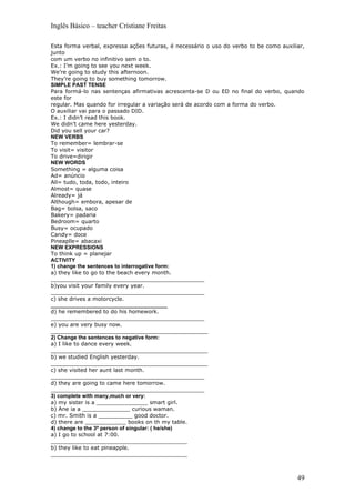 Inglês Básico – teacher Cristiane Freitas

Esta forma verbal, expressa ações futuras, é necessário o uso do verbo to be como auxiliar,
junto
com um verbo no infinitivo sem o to.
Ex.: I’m going to see you next week.
We’re going to study this afternoon.
They’re going to buy something tomorrow.
SIMPLE PAST TENSE
Para formá-lo nas sentenças afirmativas acrescenta-se D ou ED no final do verbo, quando
este for
regular. Mas quando for irregular a variação será de acordo com a forma do verbo.
O auxiliar vai para o passado DID.
Ex.: I didn’t read this book.
We didn’t came here yesterday.
Did you sell your car?
NEW VERBS
To remember= lembrar-se
To visit= visitor
To drive=dirigir
NEW WORDS
Something = alguma coisa
Ad= anúncio
All= tudo, toda, todo, inteiro
Almost= quase
Already= já
Although= embora, apesar de
Bag= bolsa, saco
Bakery= padaria
Bedroom= quarto
Busy= ocupado
Candy= doce
Pineaplle= abacaxi
NEW EXPRESSIONS
To think up = planejar
ACTIVITY
1) change the sentences to interrogative form:
a) they like to go to the beach every month.
_____________________________________________
b)you visit your family every year.
_____________________________________________
c) she drives a motorcycle.
_______________________________________
d) he remembered to do his homework.
_____________________________________________
e) you are very busy now.
______________________________________________
2) Change the sentences to negative form:
a) I like to dance every week.
______________________________________________
b) we studied English yesterday.
______________________________________________
c) she visited her aunt last month.
_____________________________________________
d) they are going to came here tomorrow.
_____________________________________________
3) complete with many,much or very:
a) my sister is a _______________ smart girl.
b) Ane ia a ______________ curious waman.
c) mr. Smith is a __________ good doctor.
d) there are ____________ books on th my table.
4) change to the 3ª person of singular: ( he/she)
a) I go to school at 7:00.
________________________________________
b) they like to eat pineapple.
________________________________________



                                                                                        49
 