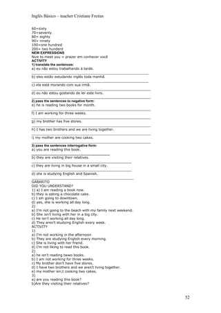 Inglês Básico – teacher Cristiane Freitas

60=sixty
70=seventy
80= eighty
90= ninety
100=one hundred
200= two hunderd
NEW EXPRESSIONS
Nice to meet you = prazer em conhecer você
ACTIVITY
1) translate the sentences:
a) eu não estou trabalhando á tarde.
_______________________________________________________
b) eles estão estudando inglês toda manhã.
_______________________________________________________
c) ela está morando com sua irmã.
________________________________________________________
d) eu não estou gostando de ler este livro.
________________________________________________________
2) pass the sentences to negative form:
e) he is reading two books for month.
________________________________________________________
f) I am working for three weeks.
________________________________________________________
g) my brother has five stores.
________________________________________________________
h) I has two brothers and we are living together.
________________________________________________________
i) my mother are cooking two cakes.
________________________________________________________
3) pass the sentences interrogative form:
a) you are reading this book.
__________________________________________
b) they are visiting their relatives.
_______________________________________________
c) they are living in big house in a small city.
_______________________________________________
d) she is studying English and Spanish.
________________________________________________
GABARITO
DID YOU UNDERSTAND?
1) a) I am reading a book now.
b) they is eating a chocolate cake.
c) I sm going to downtown.
d) yes, she is working all day long.
2)
a) I’m not going to the beach with my family next weekend.
b) She isn’t living with her in a big city.
c) He isn’t working all day long.
d) They aren’t studying English every week.
ACTIVITY
1)
a) I’m not working in the afternoon
b) They are studying English every morning.
c) She is living with her friend.
d) I’m not liking to read this book.
2)
a) he isn’t reading twwo books.
b) I am not working for three weeks.
c) My brother don’t have five stores.
d) I have two brothers and we aren’t living together.
e) my mother isn;t cooking two cakes.
3)
a) are you reading this book?
b)Are they visiting their relatives?



                                                             52
 