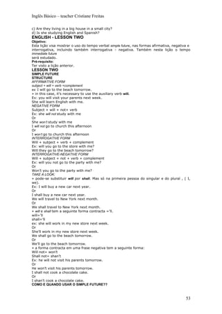 Inglês Básico – teacher Cristiane Freitas

c) Are they living in a big house in a small city?
d) Is she studying English and Spanish?
ENGLISH - LESSON TWO
Objetivo:
Esta lição visa mostrar o uso do tempo verbal simple future, nas formas afirmativa, negativa e
interrogativa, incluindo também interrogativa - negativa. Também nesta lição o tempo
immediate future
será estudado.
Pré-requisito:
Ter visto a lição anterior.
LESSON TWO
SIMPLE FUTURE
STRUCTURE
AFFIRMATIVE FORM
subject + will + verb +complement
ex: I will go to the beach tomorrow.
» in this case, it’s necessary to use the auxiliary verb will.
Ex: you will visit your parents next week.
She will learn English with me.
NEGATIVE FORM
Subject + will + not+ verb
Ex: she will not study with me
Or
She won’t study with me
I will not go to church this afternoon
Or
I won’t go to church this afternoon
INTERROGATIVE FORM
Will + subject + verb + complement
Ex: will you go to the store with me?
Will they go to the beach tomorrow?
INTERROGATIVE-NEGATIVE FORM
Will + subject + not + verb + complement
Ex: will you not go to the party with me?
Or
Won’t you go to the party with me?
TAKE A LOOK:
» pode-se substituir will por shall. Mas só na primeira pessoa do singular e do plural , ( I,
we).
Ex: I will buy a new car next year.
Or
I shall buy a new car next year.
We will travel to New York next month.
Or
We shall travel to New York next month.
» will e shall tem a seguinte forma contracta =’ll.
will=’ll
shall=’ll
ex: she will work in my new store next week.
Or
She’ll work in my new store next week.
We shall go to the beach tomorrow.
Or
We’ll go to the beach tomorrow.
» a forma contracta em uma frase negativa tem a seguinte forma:
Will not= won’t
Shall not= shan’t
Ex: he will not visit his parents tomorrow.
Or
He won’t visit his parents tomorrow.
I shall not cook a chocolate cake.
Or
I shan’t cook a chocolate cake.
COMO E QUANDO USAR O SIMPLE FUTURE??



                                                                                           53
 