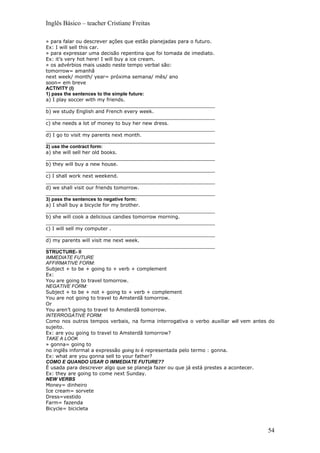 Inglês Básico – teacher Cristiane Freitas

» para falar ou descrever ações que estão planejadas para o futuro.
Ex: I will sell this car.
» para expressar uma decisão repentina que foi tomada de imediato.
Ex: it’s very hot here! I will buy a ice cream.
» os advérbios mais usado neste tempo verbal são:
tomorrow= amanhã
next week/ month/ year= próxima semana/ mês/ ano
soon= em breve
ACTIVITY (I)
1) pass the sentences to the simple future:
a) I play soccer with my friends.
_______________________________________________________
b) we study English and French every week.
_______________________________________________________
c) she needs a lot of money to buy her new dress.
_______________________________________________________
d) I go to visit my parents next month.
_______________________________________________________
2) use the contract form:
a) she will sell her old books.
_______________________________________________________
b) they will buy a new house.
_______________________________________________________
c) I shall work next weekend.
_______________________________________________________
d) we shall visit our friends tomorrow.
_______________________________________________________
3) pass the sentences to negative form:
a) I shall buy a bicycle for my brother.
_______________________________________________________
b) she will cook a delicious candies tomorrow morning.
_______________________________________________________
c) I will sell my computer .
_______________________________________________________
d) my parents will visit me next week.
_______________________________________________________
STRUCTURE- II
IMMEDIATE FUTURE
AFFIRMATIVE FORM:
Subject + to be + going to + verb + complement
Ex:
You are going to travel tomorrow.
NEGATIVE FORM:
Subject + to be + not + going to + verb + complement
You are not going to travel to Amsterdã tomorrow.
Or
You aren’t going to travel to Amsterdã tomorrow.
INTERROGATIVE FORM:
Como nos outros tempos verbais, na forma interrogativa o verbo auxiliar will vem antes do
sujeito.
Ex: are you going to travel to Amsterdã tomorrow?
TAKE A LOOK
» gonna= going to
no inglês informal a expressão going to é representada pelo termo : gonna.
Ex: what are you gonna sell to your father?
COMO E QUANDO USAR O IMMEDIATE FUTURE??
É usada para descrever algo que se planeja fazer ou que já está prestes a acontecer.
Ex: they are going to come next Sunday.
NEW VERBS
Money= dinheiro
Ice cream= sorvete
Dress=vestido
Farm= fazenda
Bicycle= bicicleta



                                                                                      54
 