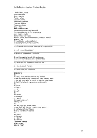 Inglês Básico – teacher Cristiane Freitas

Candy= bala, doce
Shoe= sapatos
Shirt= camisa
Pants= calças
Cousin= primo
Relative= parentes
Cookie= bolacha
Popcorn= pipoca
Slice= fatia
NEW EXPRESSIONS
See you tomorrow= até amanhã
On the weekend= no fim de semana
Very much= muito
Some times= às vezes
About= sobre, aproximadamente, mais ou menos
ACTIVITY –II
1) translate the sentences below:
a) eu comprarei um novo vestido.
_______________________________________________________
b) nós visitaremos nossos parentes no próximo mês.
_______________________________________________________
c) você venderá sua casa?
_______________________________________________________
d) elas não aprenderão a cozinhar.
_______________________________________________________
2) use the negative form in this sentences:
a) she will learn to cook cake and candies.
_______________________________________________________
b) I shall sell my dress and pants for you.
_______________________________________________________
c) I like to speak French.
_______________________________________________________
d) I shall visit you tomorrow.
_______________________________________________________
GABARITO
1)
a) I will/ shall play soccer with my friends.
b) we will/ shall study English and French every week.
c) she will need a lot of month to buy her new dress.
d) I will / shall visit my parents next month.
2)
a) she’ll
b) they’ll
c) I’ll
d) we’ll
3)
a)I shan’t
b) She won’t
c) I won’t
d)my parents won’t
activity- II
1)
a)I will/shall buy a new dress.
b) we shall/will visit our relative next week?
c) well you sell your house.
d) they won’t learn cookies
2)
a)I shan’t
b) I shan’t
c) I didn’t
d) I shan’t
LESSON THREE
STRUCTURE
SIMPLE PAST



                                                          55
 