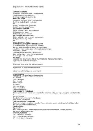 Inglês Básico – teacher Cristiane Freitas

AFFIRMATIVE FORM
Subject + verb in the past + complement
They played soccer yesterday.
I visited my parents last month.
NEGATIVE FORM
Subject + did not + verb + complement
I did not study English yesterday.
Or
I didn’t study English yesterday.
I didn’t eat this slice of cake.
INTERROGATIVE FORM
Did + subject + verb + complement
Did you see my sister?
Did she buy a new pants?
INTERROGATIVE – NEGATIVE
Did + subject + not + verb + complement
Did you not see my sister?
Or
Didn’t you se my sister?
COMO E QUANDO USAR O SIMPLE PAST??
» para expressar algo ocorrido no passado.
Ex: my sister traveled to Japan two month ago.
Advérbios mais usados para a formação deste tempo:
Yesterday= ontem
The day before yesterday= anteontem
Last week/ night= noite /semana passada
A year ago = um ano atrás
ACTIVITY
1) PASS THE SENTENCES TO SIMPLE PAST AND TO NEGATIVE FORM:
a) I will visit my family tomorrow.
_______________________________________________________
b) I understand what the teacher speaks.
_______________________________________________________
c) she likes to cook candies and cakes.
_______________________________________________________
d) do you sell the house to your friend?
_______________________________________________________
STRUCTURE –II
REFLEXIVE AND EMPHASIZING PRONOUNS
I = myself
You = yourself
He= himself
She= herself
It= itself
We= ourselves
You= yourselves
They= themselves
THE REFLEXIVE PRONOUNS
Estes aparecem em frases que o sujeito faz e sofre a ação , ou seja , o sujeito e o objeto são
a
mesma pessoa.
Ex: I always burn mysel f when I cook.
She always cuts herself .
THE EMPHASIZING PRONOUNS
Estes servem para enfatizar o sujeito. Podem aparecer após o sujeito ou no final da oração.
Ex: you yourself closed the door.
TAKE A LOOK:
By myself=
Esta construção by + reflexive pronouns pode significar também = alone( sozinho).
Ex: I cook a cake by myself.
ORDINAL NUMBERS
1º - 1st= first= primeiro
2º - 2 nd= second=segundo
3º - 3 rd= third = terceiro



                                                                                           56
 