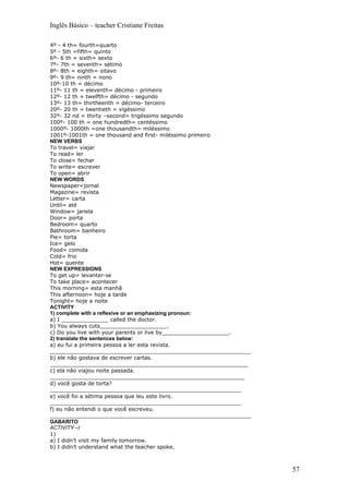 Inglês Básico – teacher Cristiane Freitas

4º - 4 th= fourth=quarto
5º - 5th =fifth= quinto
6º- 6 th = sixth= sexto
7º- 7th = seventh= sétimo
8º- 8th = eighth= oitavo
9º- 9 th= ninth = nono
10º-10 th = décimo
11º- 11 th = eleventh= décimo - primeiro
12º- 12 th = twelfth= décimo - segundo
13º- 13 th= thirtheenth = décimo- terceiro
20º- 20 th = twentieth = vigéssimo
32º- 32 nd = thirty –second= trigéssimo segundo
100º- 100 th = one hundredth= centéssimo
1000º- 1000th =one thousandth= miléssimo
1001º-1001th = one thousand and first- miléssimo primeiro
NEW VERBS
To travel= viajar
To read= ler
To close= fechar
To write= escrever
To open= abrir
NEW WORDS
Newspaper=jornal
Magazine= revista
Letter= carta
Until= até
Window= janela
Door= porta
Bedroom= quarto
Bathroom= banheiro
Pie= torta
Ice= gelo
Food= comida
Cold= frio
Hot= quente
NEW EXPRESSIONS
To get up= levanter-se
To take place= acontecer
This morning= esta manhã
This afternoon= hoje a tarde
Tonight= hoje a noite
ACTIVITY
1) complete with a reflexive or an emphasizing pronoun:
a) I ______________ called the doctor.
b) You always cuts____________________.
c) Do you live with your parents or live by____________________.
2) translate the sentences below:
a) eu fui a primeira pessoa a ler esta revista.
____________________________________________________________
b) ele não gostava de escrever cartas.
___________________________________________________________
c) ela não viajou noite passada.
__________________________________________________________
d) você gosta de torta?
_________________________________________________________
e) você foi a sétima pessoa que leu este livro.
_________________________________________________________
f) eu não entendi o que você escreveu.
____________________________________________________________
GABARITO
ACTIVITY –I
1)
a) I didn’t visit my family tomorrow.
b) I didn’t understand what the teacher spoke.



                                                                   57
 