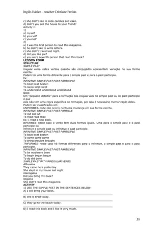 Inglês Básico – teacher Cristiane Freitas

c) she didn’t like to cook candies and cake.
d) didn’t you sell the house to your friend?
Activity II
1)
a) myself
b) yourself
c) yourself
2)
a) I was the first person to read this magazine.
b) he didn’t like to write letters.
c) she didn’t travel last night.
d) did you like pie?
e) you were seventh person that read this book?
LESSON FOUR
STRUCTURE
SIMPLE PAST
Irregular verbs- estes verbos quando são conjugados apresentam variação na sua forma
escrita.
Podem ter uma forma diferente para o simple past e para o past participle.
Ex:
INFINITIVE SIMPLE PAST PAST PARTICIPLE
To beat beat beaten
To sleep slept slept
To understand understood understood
Note:
Um “pequeno detalhe” para a formação dos irregular vebs no simple past ou no past participle
é que
eles não tem uma regra específica de formação, por isso é necessário memorização deles.
Podem ser classificados em:
UNIFORMES- onde não ocorre nenhuma mudança em sua forma escrita.
INFINITIVE SIMPLE PAST PAST PARTICLE
To cut cut cut
To read read read
Ex: I read a new book.
BIFORMES- neste caso o verbo tem duas formas iguais. Uma para o simple past e o past
participle ou
infinitive e simple past ou infinitive e past participle.
INFINITIVE SIMPLE PAST PAST PARTICIPLE
To beat beat beaten
To come came come
To bring brought brought
TRIFORMES- neste caso há formas diferentes para o infinitive, o simple past e para o past
participle.
INFINITIVE SIMPLE PAST PAST PARTICIPLE
To be was/were been
To begin began begun
To do did done
SIMPLE PAST WITH IRREGULAR VERBS
Affirmative
They came here yesterday.
She slept in my house last night.
Interrogative
Did you bring my book?
Negative
She didn’t read this magazine.
ACTIVITY
1) USE THE SIMPLE PAST IN THE SENTENCES BELOW:
A) I will bring your book.
_________________________________________________________
B) she is tired today.
_________________________________________________________
C) they go to the beach today.
_________________________________________________________
D) I read this book and I like it very much.



                                                                                         58
 