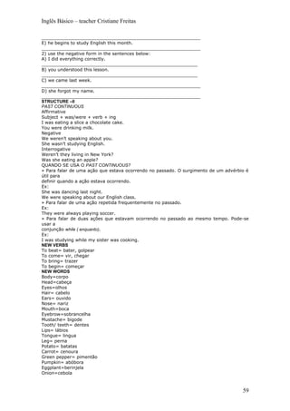Inglês Básico – teacher Cristiane Freitas

_________________________________________________________
E) he begins to study English this month.
_________________________________________________________
2) use the negative form in the sentences below:
A) I did everything correctly.
________________________________________________________
B) you understood this lesson.
________________________________________________________
C) we came last week.
_________________________________________________________
D) she forgot my name.
_________________________________________________________
STRUCTURE –II
PAST CONTINUOUS
Affirmative
Subject + was/were + verb + ing
I was eating a slice a chocolate cake.
You were drinking milk.
Negative
We weren’t speaking about you.
She wasn’t studying English.
Interrogative
Weren’t they living in New York?
Was she eating an apple?
QUANDO SE USA O PAST CONTINUOUS?
» Para falar de uma ação que estava ocorrendo no passado. O surgimento de um advérbio é
útil para
definir quando a ação estava ocorrendo.
Ex:
She was dancing last night.
We were speaking about our English class.
» Para falar de uma ação repetida frequentemente no passado.
Ex:
They were always playing soccer.
» Para falar de duas ações que estavam ocorrendo no passado ao mesmo tempo. Pode-se
usar a
conjunção while ( enquanto).
Ex:
I was studying while my sister was cooking.
NEW VERBS
To beat= bater, golpear
To come= vir, chegar
To bring= trazer
To begin= começar
NEW WORDS
Body=corpo
Head=cabeça
Eyes=olhos
Hair= cabelo
Ears= ouvido
Nose= nariz
Mouth=boca
Eyebrow=sobrancelha
Mustache= bigode
Tooth/ teeth= dentes
Lips= lábios
Tongue= lingua
Leg= perna
Potato= batatas
Carrot= cenoura
Green pepper= pimentão
Pumpkin= abóbora
Eggplant=berinjela
Onion=cebola



                                                                                    59
 