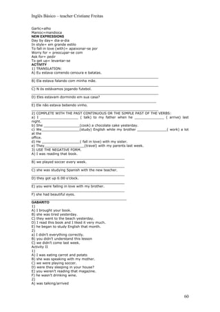 Inglês Básico – teacher Cristiane Freitas

Garlic=alho
Manioc=mandioca
NEW EXPRESSIONS
Day by day= dia-a-dia
In style= em grande estilo
To fall in love (with)= apaixonar-se por
Worry for = preocupar-se com
Ask for= pedir
To get up= levantar-se
ACTIVITY
1) TRANSLATION:
A) Eu estava comendo cenoura e batatas.
____________________________________________________________
B) Ela estava falando com minha mãe.
____________________________________________________________
C) N ós estávamos jogando futebol.
____________________________________________________________
D) Eles estavam dormindo em sua casa?
___________________________________________________________
E) Ele não estava bebendo vinho.
____________________________________________________________
2) COMPLETE WITH THE PAST CONTINUOUS OR THE SIMPLE PAST OF THE VERBS:
a) I __________________ ( talk) to my father when he ______________ ( arrive) last
night.
b) She _________________(cook) a chocolate cake yesterday.
c) We__________________(study) English while my brother ______________( work) a lot
at the
office.
d) He __________________( fall in love) with my sister.
e) They___________________(travel) with my parents last week.
3) USE THE NEGATIVE FORM.
A) I was reading that book.
____________________________________________
B) we played soccer every week.
____________________________________________
C) she was studying Spanish with the new teacher.
____________________________________________
D) they got up 6:00 o’clock.
____________________________________________
E) you were falling in love with my brother.
____________________________________________
F) she had beautiful eyes.
_____________________________________________
GABARITO
1)
A) I brought your book.
B) she was tired yesterday.
C) they went to the beach yesterday.
D) I read this book and I liked it very much.
E) he began to study English that month.
2)
a) I didn’t everything correctly.
B) you didn’t understand this lesson
C) we didn’t come last week.
Activity II
1)
A) I was eating carrot and potato
B) she was speaking with my mother.
C) we were playing soccer.
D) were they sleeping in your house?
E) you weren’t reading that magazine.
F) he wasn’t drinking wine.
2)
A) was talking/arrived


                                                                                60
 