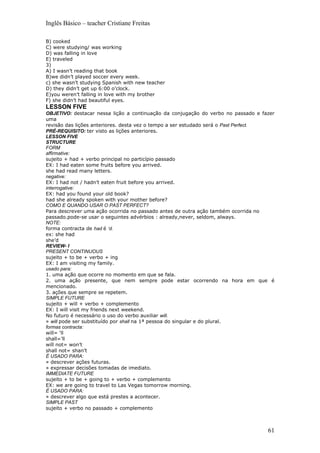 Inglês Básico – teacher Cristiane Freitas

B) cooked
C) were studying/ was working
D) was falling in love
E) traveled
3)
A) I wasn’t reading that book
B)we didn’t played soccer every week.
c) she wasn’t studying Spanish with new teacher
D) they didn’t get up 6:00 o’clock.
E)you weren’t falling in love with my brother
F) she didn’t had beautiful eyes.
LESSON FIVE
OBJETIVO: destacar nessa lição a continuação da conjugação do verbo no passado e fazer
uma
revisão das lições anteriores. desta vez o tempo a ser estudado será o Past Perfect.
PRÉ-REQUISITO: ter visto as lições anteriores.
LESSON FIVE
STRUCTURE
FORM
affirmative:
sujeito + had + verbo principal no particípio passado
EX: I had eaten some fruits before you arrived.
she had read many letters.
negative:
EX: I had not / hadn’t eaten fruit before you arrived.
interrogative:
EX: had you found your old book?
had she already spoken with your mother before?
COMO E QUANDO USAR O PAST PERFECT?
Para descrever uma ação ocorrida no passado antes de outra ação também ocorrida no
passado.pode-se usar o seguintes advérbios : already,never, seldom, always.
NOTE:
forma contracta de had é ‘d.
ex: she had
she’d
REVIEW- I
PRESENT CONTINUOUS
sujeito + to be + verbo + ing
EX: I am visiting my family.
usado para:
1. uma ação que ocorre no momento em que se fala.
2. uma ação presente, que nem sempre pode estar ocorrendo na hora em que é
mencionado.
3. ações que sempre se repetem.
SIMPLE FUTURE
sujeito + will + verbo + complemento
EX: I will visit my friends next weekend.
No futuro é necessário o uso do verbo auxiliar will.
» will pode ser substituído por shall na 1ª pessoa do singular e do plural.
formas contracta:
will= ‘ll
shall=’ll
will not= won’t
shall not= shan’t
É USADO PARA:
» descrever ações futuras.
» expressar decisões tomadas de imediato.
IMMEDIATE FUTURE
sujeito + to be + going to + verbo + complemento
EX: we are going to travel to Las Vegas tomorrow morning.
É USADO PARA:
» descrever algo que está prestes a acontecer.
SIMPLE PAST
sujeito + verbo no passado + complemento



                                                                                   61
 