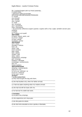 Inglês Básico – teacher Cristiane Freitas

EX: I studied English with my friend yesterday.
É USADO PARA:
» descrever ações já ocorridas.
REFLEXIVE AND EMPHASIZING PRONOUNS:
I= myself
you=youself
he= himself
she= herself
it= itself
we= ourselves
you= yourselves
they= themselves
» Os pronomes reflexivos surgem quando o sujeito sofre e faz a ação. também servem para
enfatizar
o sujeito.
EX: I always cut myself.
NEW VERBS
to leave= deixar, partir, sair
to arrive= chegar
to lose= perder
to dream= sonhar
NEW WORDS
arm= braço
shoulder= ombros
foot= pé
hand= mão
brain=cérebro
bag= bolsa
bee= abelha
candle= vela
daily= diário
employment= emprego
job= emprego
freedom= liberdade
knowledge= conhecimento
law= lei
lonely=solitário
NEW EXPRESSIONS
amazing= surpreendente
and so on= etc...
to hurry up= apressar- se
to go on= continuar
to run into= entrar
ACTIVITY
1. se the contract form:
a) they had brought the dog with them.
_______________________________________________________
b) she had studied a lot, when her father arrived.
_______________________________________________________
c) I had not eaten anything when my mother arrived.
_______________________________________________________
d) she had not left her book with me.
_______________________________________________________
e) he had lost his wallet last week.
_______________________________________________________
2. translation
a) eu perdi meu emprego.
_______________________________________________________
b) nós viajaremos com meus pais.
_______________________________________________________
c) ela não gosta de cebola.
_______________________________________________________
d) ele não tinha estudado as leis e perdeu a liberdade.
_______________________________________________________



                                                                                    62
 