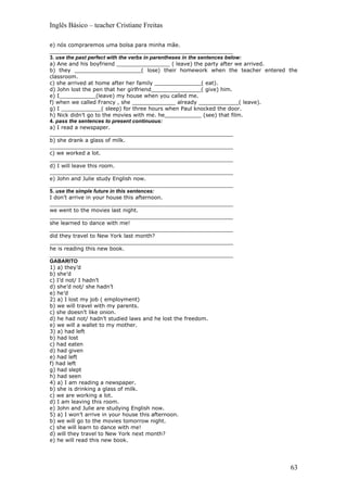 Inglês Básico – teacher Cristiane Freitas

e) nós compraremos uma bolsa para minha mãe.
_______________________________________________________
3. use the past perfect with the verbs in parentheses in the sentences below:
a) Ane and his boyfriend ________________ ( leave) the party after we arrived.
b) they ____________________( lose) their homework when the teacher entered the
classroom.
c) she arrived at home after her family ______________( eat).
d) John lost the pen that her girlfriend_______________( give) him.
e) I___________(leave) my house when you called me.
f) when we called Francy , she _____________ already ____________( leave).
g) I ____________( sleep) for three hours when Paul knocked the door.
h) Nick didn’t go to the movies with me. he___________ (see) that film.
4. pass the sentences to present continuous:
a) I read a newspaper.
_______________________________________________________
b) she drank a glass of milk.
_______________________________________________________
c) we worked a lot.
_______________________________________________________
d) I will leave this room.
_______________________________________________________
e) John and Julie study English now.
_______________________________________________________
5. use the simple future in this sentences:
I don’t arrive in your house this afternoon.
_______________________________________________________
we went to the movies last night.
_______________________________________________________
she learned to dance with me!
_______________________________________________________
did they travel to New York last month?
_______________________________________________________
he is reading this new book.
_______________________________________________________
GABARITO
1) a) they’d
b) she’d
c) I’d not/ I hadn’t
d) she’d not/ she hadn’t
e) he’d
2) a) I lost my job ( employment)
b) we will travel with my parents.
c) she doesn’t like onion.
d) he had not/ hadn’t studied laws and he lost the freedom.
e) we will a wallet to my mother.
3) a) had left
b) had lost
c) had eaten
d) had given
e) had left
f) had left
g) had slept
h) had seen
4) a) I am reading a newspaper.
b) she is drinking a glass of milk.
c) we are working a lot.
d) I am leaving this room.
e) John and Julie are studying English now.
5) a) I won’t arrive in your house this afternoon.
b) we will go to the movies tomorrow night.
c) she will learn to dance with me!
d) will they travel to New York next month?
e) he will read this new book.




                                                                            63
 