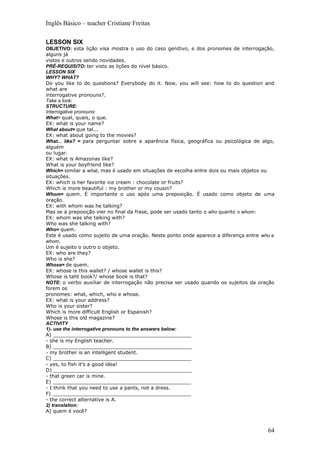 Inglês Básico – teacher Cristiane Freitas

LESSON SIX
OBJETIVO: esta lição visa mostra o uso do caso genitivo, e dos pronomes de interrogação,
alguns já
vistos e outros sendo novidades.
PRÉ-REQUISITO: ter visto as lições do nível básico.
LESSON SIX
WHY? WHAT?
Do you like to do questions? Everybody do it. Now, you will see: how to do question and
what are
interrogative pronouns?.
Take a look:
STRUCTURE:
Interrogative pronouns:
What= qual, quais, o que.
EX: what is your name?
What about= que tal...
EX: what about going to the movies?
What... like? = para perguntar sobre a aparência física, geográfica ou psicológica de algo,
alguém
ou lugar.
EX: what is Amazonas like?
What is your boyfriend like?
Which= similar a what, mas é usado em situações de escolha entre dois ou mais objetos ou
situações.
EX: which is her favorite ice cream : chocolate or fruits?
Which is more beautiful : my brother or my cousin?
Whom= quem. É importante o uso após uma preposição. É usado como objeto de uma
oração.
EX: with whom was he talking?
Mas se a preposição vier no final da frase, pode ser usado tanto o who quanto o whom:
EX: whom was she talking with?
Who was she talking with?
Who= quem.
Este é usado como sujeito de uma oração. Neste ponto onde aparece a diferença entre who e
whom.
Um é sujeito o outro o objeto.
EX: who are they?
Who is she?
Whose= de quem.
EX: whose is this wallet? / whose wallet is this?
Whose is taht book?/ whose book is that?
NOTE: o verbo auxiliar de interrogação não precisa ser usado quando os sujeitos da oração
forem os
pronomes: what, which, who e whose.
EX: what is your address?
Who is your sister?
Which is more difficult English or Espanish?
Whose is this old magazine?
ACTIVITY
1)- use the interrogative pronouns to the answers below:
A) _____________________________________________
- she is my English teacher.
B) _____________________________________________
- my brother is an intelligent student.
C) _____________________________________________
- yes, to fish it’s a good idea!
D) _____________________________________________
- that green car is mine.
E) _____________________________________________
- I think that you need to use a pants, not a dress.
F) _____________________________________________
- the correct alternative is A.
2) translation:
A) quem é você?



                                                                                        64
 