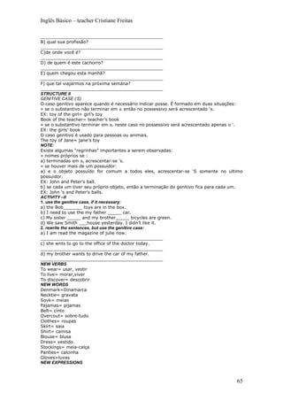 Inglês Básico – teacher Cristiane Freitas

_____________________________________________
B) qual sua profissão?
_____________________________________________
C)de onde você é?
_____________________________________________
D) de quem é este cachorro?
_____________________________________________
E) quem chegou esta manhã?
_____________________________________________
F) que tal viajarmos na próxima semana?
_____________________________________________
STRUCTURE II
GENITIVE CASE (‘S)
O caso genitivo aparece quando é necessário indicar posse. É formado em duas situações:
» se o substantivo não terminar em s. então no possessivo será acrescentado ‘s.
EX: toy of the girl= girl’s toy
Book of the teacher= teacher’s book
» se o substantivo terminar em s. neste caso no possessivo será acrescentado apenas o ‘.
EX: the girls’ book
O caso genitivo é usado para pessoas ou animais.
The toy of Jane= jane’s toy
NOTE:
Existe algumas “regrinhas” importantes a serem observadas:
» nomes próprios se :
a) terminadas em s, acrescentar-se ‘s.
» se houver mais de um possuidor:
a) e o objeto possuído for comum a todos eles, acrescentar-se ‘S somente no ultimo
possuidor.
EX: John and Peter’s ball.
b) se cada um tiver seu próprio objeto, então a terminação do genitivo fica para cada um.
EX: John ‘s and Peter’s balls.
ACTIVITY –II
1. use the genitive case, if it necessary:
a) the Bob_______ toys are in the box.
b) I need to use the my father _____ car.
c) My sister _____ and my brother_____ bicycles are green.
d) We saw Smith ___house yesterday. I didn’t like it.
2. rewrite the sentences, but use the genitive case:
a) I am read the magazine of julie now.
_____________________________________________
c) she wnts to go to the office of the doctor today.
_____________________________________________
d) my brother wants to drive the car of my father.
_____________________________________________
NEW VERBS
To wear= usar, vestir
To live= morar,viver
To discover= descobrir
NEW WORDS
Denmark=Dinamarca
Necktie= gravata
Sovk= meias
Pajamas= pijamas
Belt= cinto
Overcout= sobre-tudo
Clothes= roupas
Skirt= saia
Shirt= camisa
Blouse= blusa
Dress= vestido
Stockings= meia-calça
Panties= calcinha
Gloves=luvas
NEW EXPRESSIONS



                                                                                      65
 