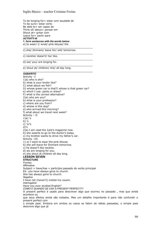 Inglês Básico – teacher Cristiane Freitas

To be longing for= estar com saudade de
To be sure= estar certo
Be able to= ser capaz de
Think of/ about= pensar em
Shout at= gritar com
Leave for= partir para
ACTIVITY-III
1. form sentences with the words below:
a) to wear/ I/ wnat/ pink blouse/ the
_____________________________________________
c) she/ Dinmark/ leave for/ will/ tomorrow.
_____________________________________________
c) necktie/ doesn’t/ he/ like.
_____________________________________________
d) we/ you/ are longing for.
_____________________________________________
e) shout at/ children/ she/ all day long.
_____________________________________________
GABARITO
Activity –I
1)a) who is she?
b) what is your broter like?
C) what about we fish?
D) whose green car is that?/ whose is that green car?
e) which I use: pants or dress?
F) what is the correct alternative?
2)a) who are you?
b) what is your profession?
c) where are you from?
d) whose is this dog?
e) who arrived this morning?
f) what about we travel next week?
Activity – II
1)a) ‘s
b) ‘s
c) ‘s/’s
d)’s
2)a) I am read the Julie’s magazine now.
b) she weants to go to the doctor’s today.
c) my brother wants to drive my father’s car.
Activity –III
1) a) I want to wear the pink blouse.
b) she will leave for Dinmark tomorrow.
c) he doesn’t like necktie.
d) we are longing for you.
e) she shout at children all day long.
LESSON SEVEN
STRUCTURE
Formas:
Affirmative
Subject + have/has + particípio passado do verbo principal
EX: you have always gone to church.
She has always gone to church.
Negative
I have not (haven’t) visited my cousin.
Interrogative
Have you ever studied English?
COMO E QUANDO SE USA O PRESENT PERFECT??
O present perfect é usado para descrever algo que ocorreu no passado , mas que ainda
acontece ou
que seus efeitos ainda são notados. Mas um detalhe importante é para não confundir o
present perfect com
o simple past. Embora em ambos os casos se falem de idéias passadas, o simple past
descreve algo que já



                                                                                 66
 