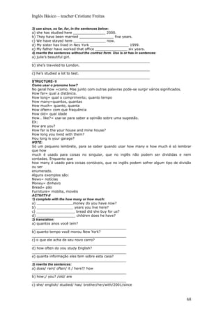 Inglês Básico – teacher Cristiane Freitas

3) use since, so far, for, in the sentences below:
a) she has studied here _______________ 2000.
b) They have been married ________________ five years.
c) We have stayed here _______________ now.
d) My sister has lived in Ney York __________________ 1999.
e) My father have worked that office _______________ six years.
4) rewrite the sentences without the contrac form. Use is or has in sentences:
a) julie’s beautiful girl.
_______________________________________________________
b) she’s traveled to London.
_______________________________________________________
c) he’s studied a lot to test.
_______________________________________________________
STRUCTURE- II
Como usar o pronome how?
No geral how =como. Mas junto com outras palavras pode-se surgir vários significados.
How far= qual a distância.
How long= qual o comprimento; quanto tempo
How many=quantos, quantas
How much= quanto, quanta
How often= com que fraquência
How old= qual idade
How… like?= usa-se para saber a opinião sobre uma sugestão.
EX:
How are you?
How far is the your house and mine house?
How long you lived with them?
Hou long is your garage?
NOTE:
Só um pequeno lembrete, para se saber quando usar how many e how much é só lembrar
que how
much é usado para coisas no singular, que no inglês não podem ser divididas e nem
contadas. Enquanto que
how many é usado para coisas contáveis, que no inglês podem sofrer algum tipo de divisão
ou ser
enumerado.
Alguns exemplos são:
News= notícias
Money= dinheiro
Bread= pão
Furniture= mobília, movéis
ACTIVITY-II
1) complete with the how many or how much:
a) _________________money do you have now?
b) _________________ years you live here?
c) __________________ bread did she buy for us?
d) __________________ children does he have?
2) translation:
a) quantos anos você tem?
____________________________________________
b) quanto tempo você morou New York?
____________________________________________
c) o que ele acha de seu novo carro?
____________________________________________
d) how often do you study English?
____________________________________________
e) quanta informação eles tem sobre esta casa?
____________________________________________
3) rewrite the sentences:
a) does/ rain/ often/ it / here?/ how
____________________________________________
b) how;/ you? /old/ are
____________________________________________
c) she/ english/ studied/ has/ brother/her/with/2001/since



                                                                                     68
 