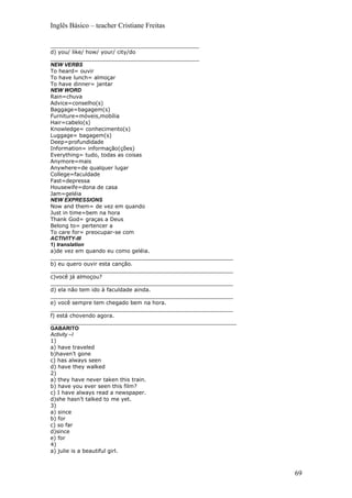 Inglês Básico – teacher Cristiane Freitas

____________________________________________
d) you/ like/ how/ your/ city/do
____________________________________________
NEW VERBS
To heard= ouvir
To have lunch= almoçar
To have dinner= jantar
NEW WORD
Rain=chuva
Advice=conselho(s)
Baggage=bagagem(s)
Furniture=móveis,mobília
Hair=cabelo(s)
Knowledge= conhecimento(s)
Luggage= bagagem(s)
Deep=profundidade
Information= informação(ções)
Everything= tudo, todas as coisas
Anymore=mais
Anywhere=de qualquer lugar
College=faculdade
Fast=depressa
Housewife=dona de casa
Jam=geléia
NEW EXPRESSIONS
Now and them= de vez em quando
Just in time=bem na hora
Thank God= graças a Deus
Belong to= pertencer a
To care for= preocupar-se com
ACTIVITY-III
1) translation
a)de vez em quando eu como geléia.
______________________________________________________
b) eu quero ouvir esta canção.
______________________________________________________
c)você já almoçou?
______________________________________________________
d) ela não tem ido à faculdade ainda.
______________________________________________________
e) você sempre tem chegado bem na hora.
______________________________________________________
f) está chovendo agora.
_______________________________________________________
GABARITO
Activity –I
1)
a) have traveled
b)haven’t gone
c) has always seen
d) have they walked
2)
a) they have never taken this train.
b) have you ever seen this film?
c) I have always read a newspaper.
d)she hasn’t talked to me yet.
3)
a) since
b) for
c) so far
d)since
e) for
4)
a) julie is a beautiful girl.



                                                          69
 