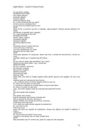 Inglês Básico – teacher Cristiane Freitas

em que forem usadas.
INTERROGATIVE FORM
Any=algum,alguma
Anybody=alguém
Anyone=alguém
Anything=alguma coisa
Ex: is there anything that you want?
Is there anyone /anybody here?
Do you have any English book to me?
NOTE:
Nesta forma o pronome any tem a tradução: alguma,algum. Embora quando aparecer em
frases
afirmativas a tradução será: qualquer.
Ex: I have anything to eat now?
AFFIRMATIVE FORM
Some= algum, alguma
Somebody=alguém
Someone=alguém
Somthing=alguma coisa
Ex:
Somebody wants to speak with you.
I see some toys in that box.
You have something to my sister.
Someone left this letter here.
NOTE:
Some pode aparecer em perguntas. Neste caso terá o sentido de oferecimento, convite ou
como
sugestão. Desde que a resposta seja afirmativa.
Ex:
Do you want to speak with somebody? Yes, I want.
Would you like some coffee ? yes, I would like.
NEGATIVE FORM
No any= nenhum, nenhuma
No anybody=ninguém
Not anyone=ninguém
Nobody=ninguém
Not anything=nada
Nothing=nada
Neste caso uma frase ou oração negativa pode admitir apenas uma negação. Por isso uma
frase
negativa pode ser expressa de duas formas.
» se o verbo já estiver na forma negativa pode-se usar any.
Ex: there isn’t any piece of cake here.
» o pronome no aparece se o verbo estiver na forma afirmativa.
Ex: there is no piece of cake here.
Logo, uma frase negativa pode ser expressa das seguintes formas:
Ex:
She don’t speak with anybody.
Or
She speaks with nobody.
Outras expressões que causam confusão são:
NO= no sentido de nenhum, nenhuma e
NONE= também com sentido de nenhum, nenhuma.
A diferença entre eles será:
O no =deve ser usado sempre seguido de substantivo.
Ex: you have no toy.
They buy no car.
None= não deve ser seguido de substantivo. Porque seu objetivo na oração é substituir o
próprio
substantivo.
Ex: do you have any book? I have none.
I bought a new blouse, but my sister bought none.
NOTE:
Esta expressão none of= nenhum de, pode ser usada em três situações:



                                                                                    73
 