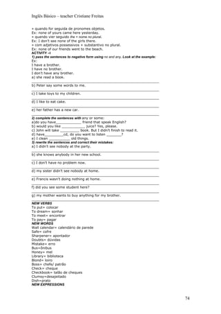 Inglês Básico – teacher Cristiane Freitas

» quando for seguida de pronomes objetos.
Ex: none of yours came here yesterday.
» quando vier seguido the + nome no plural.
Ex: I don’t see none of the girls there.
» com adjetivos possessivos + substantivo no plural.
Ex: none of our friends went to the beach.
ACTIVITY –I
1) pass the sentences to negative form using no and any. Look at the example:
Ex:
I have a brother.
I have no brother.
I don’t have any brother.
a) she read a book.
____________________________________________________________
b) Peter say some words to me.
____________________________________________________________
c) I take toys to my children.
____________________________________________________________
d) I like to eat cake.
____________________________________________________________
e) her father has a new car.
____________________________________________________________
2) complete the sentences with any or some:
a)do you have____________ friend that speak English?
b) would you like ___________ juice? Yes, please.
c) John will take _________ book. But I didn’t finish to read it.
d) have_________cd, do you want to listen _______?
e) I clean __________ old things.
3) rewrite the sentences and correct their mistakes:
a) I didn’t see nobody at the party.
____________________________________________________________
b) she knows anybody in her new school.
____________________________________________________________
c) I don’t have no problem now.
____________________________________________________________
d) my sister didn’t see nobody at home.
____________________________________________________________
e) Francis wasn’t doing nothing at home.
____________________________________________________________
f) did you see some student here?
____________________________________________________________
g) my mother wants to buy anything for my brother.
____________________________________________________________
NEW VERBS
To put= colocar
To dream= sonhar
To meet= encontrar
To pay= pagar
NEW WORDS
Wall calendar= calendário de parede
Safe= cofre
Sharpener= apontador
Doubts= dúvidas
Mistake= erro
Bus=ônibus
Honey= mel
Library= biblioteca
Blond= loiro
Boss= chefe/ patrão
Check= cheque
Checkbook= talão de cheques
Clumsy=desajeitado
Dish=prato
NEW EXPRESSIONS



                                                                                74
 