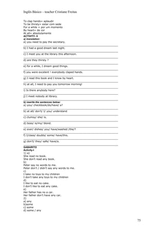 Inglês Básico – teacher Cristiane Freitas

To clap hands= aplaudir
To be thirsty= estar com sede
For a while = por um momento
By heart= de cor
At all= absolutamente
ACTIVITY- II
a) translation:
a) you need to pay the secretary.
____________________________________________________________
b) I had a good dream last night.
____________________________________________________________
c) I meet you at the library this afternoon.
____________________________________________________________
d) are they thirsty ?
____________________________________________________________
e) for a while, I dream good things.
____________________________________________________________
f) you were excelent ! everybody claped hands.
____________________________________________________________
g) I read this book and I know by heart.
____________________________________________________________
h) at all, I need to pay you tomorrow morning!
____________________________________________________________
i) Is there anybody here?
____________________________________________________________
j) I meet nobody at library.
____________________________________________________________
b) rewrite the sentences below:
a) you/ checkbook/do/have/ a?
____________________________________________________________
b) at all/ don’t/ I/ you/ understand
____________________________________________________________
c) clumsy/ she/ is.
____________________________________________________________
d) boss/ is/my/ blond.
____________________________________________________________
e) ever/ dishes/ you/ have/washed /the/?
____________________________________________________________
f) I/class/ doubts/ some/ have/this.
____________________________________________________________
g) don’t/ they/ safe/ have/a.
____________________________________________________________
GABARITO
Activity-I
1) a)
She read no book.
She don’t read any book.
b)
Peter say no words to me.
Peter don’t / didn’t say any words to me.
c)
I take no toys to my children
I don’t take any toys to my children
d)
I like to eat no cake.
I don’t like to eat any cake.
e)
Her father has no a car.
Her father don’t have any car.
2)
a) any
b)some
c) some
d) some / any



                                                               75
 