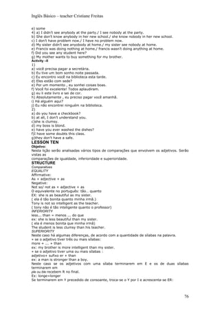 Inglês Básico – teacher Cristiane Freitas

e) some
4) a) I didn’t see anybody at the party./ I see nobody at the party.
b) She don’t know anybody in her new school./ she know nobody in her new school.
c) I don’t have problem now./ I have no problem now.
d) My sister didn’t see anyobody at home./ my sister see nobody at home.
e) Francis was doing nothing at home./ francis wasn’t doing anything at home.
f) Did you see any student here?
g) My mother wants to buy something for my brother.
Activity –II
1)
a) você precisa pagar a secretária.
b) Eu tive um bom sonho noite passada.
c) Eu encontro você na biblioteca esta tarde.
d) Eles estão com sede?
e) Por um momento , eu sonhei coisas boas.
f) Você foi excelente! Todos aplaudiram.
g) eu li este livro e sei de cor.
h) Absolutamente , eu preciso pagar você amanhã.
i) Há alguém aqui?
j) Eu não encontrei ninguém na biblioteca.
2)
a) do you have a checkbook?
b) at all, I don’t understand you.
c)she is clumsy.
d) my boss is blond.
e) have you ever washed the dishes?
f)I have some doubts this class.
g)they don’t have a safe.
LESSON TEN
Objetivo:
Nesta lição serão analisadas vários tipos de comparações que envolvem os adjetivos. Serão
vistas as
comparações de igualdade, inferioridade e superioridade.
STRUCTURE
Comparatives
EQUALITY
Affirmative:
As + adjective + as
Negative:
Not so/ not as + adjective + as
O equivalente no português: tão… quanto
EX: she is as beautiful as my sister.
( ela é tão bonita quanto minha irmã.)
Tony is not so intelligent as the teacher.
( tony não é tão inteligente quanto o professor)
INFERIORITY
less... than = menos ... do que
ex: she is less beautiful than my sister.
( ela é menos bonita que minha irmã)
The student is less clumsy than his teacher.
SUPERIORITY
Neste caso há algumas diferenças, de acordo com a quantidade de sílabas na palavra.
» se o adjetivo tiver três ou mais sílabas:
more + ... + than
ex: my brother is more intelligent than my sister.
» se o adjetivo tiver uma ou mais sílabas :
adjetivo+ sufixo er + than
ex: a man is stronger than a boy.
Neste caso se os adjetivos com uma sílaba terminarem em E e os de duas sílabas
terminarem em
ple ou ble recebem R no final.
Ex: longe=longer
Se terminarem em Y precedido de consoante, troca-se o Y por I e acrescenta-se ER:




                                                                                      76
 