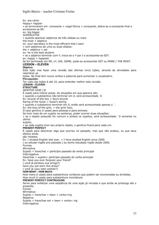 Inglês Básico – teacher Cristiane Freitas

Ex: dry=drier
Happy= happier
» se terminarem em: consoante + vogal tônica + consoante, dobra-se a consoante final e
acrescenta-se ER:
ex: big bigger
SUPERLATIVE
» quando aparecer adjetivos de três sílabas ou mais:
the most + adjetivo
ex: your secretary is the most efficient that I saw!
» com adjetivos de uma ou duas sílabas:
the + adjetivo + est
ex: he is the best student.
» se o adjetivo terminar com Y, troca-se o Y por I e acrescenta-se EST:
ex: happy = happiest
Se for terminado em ER, LY, OW, SOME, pode-se acrescentar EST ou MORE / THE MOST.
LESSON – ELEVEN
Objetivo:
Esta lição visa fazer uma revisão das últimas cinco lições, através de atividades para
relembrar as
lições. No final tem novos verbos e palavras para aumentar o vocabulário.
Pré-requisito:
Ter visto das lições 6 até 10, para entender melhor esta revisão.
LESSON – ELEVEN
STRUCTURE
GENITIVE CASE (´S)
É usado para indicar posse. As situações em que aparece são:
» quando o substantivo não terminar em S, será acrescentado ´S.
Ex: bicycle of the boy = boy’s bicycle
Earing of the Susie = Susie’s earing
» quando o substantivo terminar em S, então será acrescentado apenas o ´.
Ex: the toys of the girls. = the girls’ toys.
O caso genitivo é usado para pessoas e para animais.
Se tiver mais de um sujeito na sentença, poder ocorrer duas situações:
» se o objeto possuído for comum a ambos os sujeitos, será acrescentado ´S somente no
último
sujeito;
» se cada sujeito tiver seu próprio objeto, o genitivo ficará para cada um.
PRESENT PERFECT
É usado para descrever algo que ocorreu no passado, mas que não acabou, ou que seus
efeitos ainda
são notados.
Ex: I studied English last year. = I have studied English since 2000.
( eu estudei inglês ano passado.) eu tenho estudado inglês desde 2000.
Formas
Afirmativa
Sujeito + have/has + particípio passado do verbo principal
Interrogativa
Have/has + sujeito+ particípio passado do verbo principal
Ex: have you ever forgiven your friend?
( você já perdoou sua amiga?)
have you yet worn this dress?
( você já usou este vestido?)
HOW MANY - HOW MUCH
How many é usado para substantivos contáveis que podem ser enumeradas ou divididas.
How much é usado para substantivos incontáveis.
PRESENT PERFECT CONTÍNUOUNS
Serve para enfatizar uma seqüência de uma ação já iniciada e que ainda se prolonga até o
presente.
Formas
Afirmativa:
Sujeito + have/has + been + verbo+ing
Negativa
Sujeito + have/has not + been + verbo+ ing
Interrogativa



                                                                                         77
 