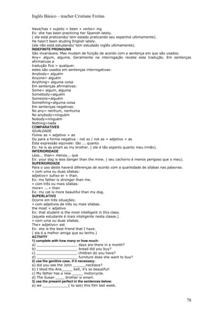 Inglês Básico – teacher Cristiane Freitas

Have/has + sujeito + been + verbo+ ing
Ex: she has been practicing her Spanish lately.
( ela está praticando/ tem estado praticando seu espanhol ultimamente).
He hasn’t been studing English lately.
(ele não está estudando/ tem estudado inglês ultimamente).
INDEFINITE PRONOUNS
São invariáveis. Mas mudam de função de acordo com a sentença em que são usados.
Any= algum, alguma. Geralmente na interrogação recebe esta tradução. Em sentenças
afirmativas a
tradução fica = qualquer.
estes são usados em sentenças interrogativas:
Anybody= alguém
Anyone= alguém
Anything= alguma coisa
Em sentenças afirmativas:
Some= algum, alguma
Somebody=alguém
Someone=alguém
Something=alguma coisa
Em sentenças negativas:
No any= nenhum, nenhuma
No anybody=ninguém
Nobody=ninguém
Nothing=nada
COMPARATIVES
IGUALDADE
Forma: as + adjetivo + as
Ou para a forma negativa : not so / not as + adjetivo + as
Esta expressão equivale: tão ... quanto
Ex: he is as smart as my brother. ( ele é tão esperto quanto meu irmão).
INFERIORIDADE
Less... than= menos... que
Ex: your dog is less danger than the mine. ( seu cachorro é menos perigoso que o meu).
SUPERIORIDADE
Para o uso deste haverá diferenças de acordo com a quantidade de sílabas nas palavras.
» com uma ou duas sílabas:
adjetivo+ sufixo er + than.
Ex: my father is stronger than me.
» com três ou mais sílabas:
more+ ...+ than
Ex: my cat is more beautiful than my dog.
SUPERLATIVO
Ocorre em três situações:
» com adjetivos de três ou mais sílabas.
the most + adjetivo
Ex: that student is the most intelligent in this class.
(aquela estudante é mais inteligente nesta classe.)
» com uma ou duas sílabas.
The+ adjetivo+ est
Ex: she is the best friend that I have.
( ela é a melhor amiga que eu tenho.)
ACTIVITY
1) complete with how many or how much:
a) ___________________ days are there in a month?
b) ___________________ bread did you buy?
c) ___________________ children do you have?
d) ___________________ furniture does she want to buy?
2) use the genitive case, if it necessary:
a) did you see the John ______necklace?
b) I liked the Ane_____ belt, it’s so beautiful!
c) My father has a new _____ motorcycle.
d) The Susan ____ brother is smart.
3) use the present perfect in the sentences below:
a) we ____________( to see) this film last week.



                                                                                   78
 