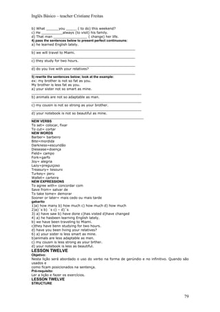 Inglês Básico – teacher Cristiane Freitas

b) What ______you _____ ( to do) this weekend?
c) He __________always (to visit) his family.
d) That man ________________ ( change) her life.
4) pass the sentences below to present perfect continuouns:
a) he learned English lately.
_________________________________________________
b) we will travel to Miami.
_________________________________________________
c) they study for two hours.
_________________________________________________
d) do you live with your relatives?
_________________________________________________
5) rewrite the sentences below; look at the example:
ex: my brother is not so fat as you.
My brother is less fat as you.
a) your sister not so smart as mine.
____________________________________________________
b) animals are not so adaptable as man.
____________________________________________________
c) my cousin is not so strong as your brother.
____________________________________________________
d) your notebook is not so beautiful as mine.
_____________________________________________________
NEW VERBS
To set= colocar, fixar
To cut= cortar
NEW WORDS
Barber= barbeiro
Bite=mordida
Darkness=escuridão
Diesease=doença
Field= campo
Fork=garfo
Joy= alegria
Lazy=preguiçoso
Treasury= tesouro
Turkey= peru
Wallet= carteira
NEW EXPRESSIONS
To agree with= concordar com
Save from= salvar de
To take tome= demorar
Sooner or later= mais cedo ou mais tarde
gabarito
1)a) how many b) how much c) how much d) how much
2)a)´s b) ´s c) – d)´s
3) a) have saw b) have done c)has visted d)have changed
4) a) he hasbeen learning English lately.
b) we have been traveling to Miami.
c)they have benn studying for two hours.
d) have you been living your relatives?
6) a) your sister is less smart as mine.
b)animals are less adaptable as men.
c) my cousin is less strong as your brther.
d) your notebook is less as beautiful.
LESSON TWELVE
Objetivo:
Nesta lição será abordado o uso do verbo na forma de gerúndio e no infinitivo. Quando são
usados e
como ficam posicionados na sentença.
Pré-requisito:
Ler a lição e fazer os exercícios.
LESSON TWELVE
STRUCTURE



                                                                                      79
 