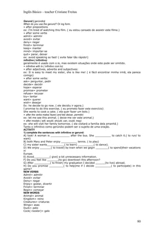 Inglês Básico – teacher Cristiane Freitas

Gerund ( gerúndio)
When do you use the gerund? Or ing form.
» after prepositions
ex: I’m tired of watching this film. ( eu estou cansado de assistir este filme.)
» after some verbs
admit= admitir
avoid= evitar
deny= negar
finish= terminar
keep= manter
mind= importar-se
quit= parar, deixar
ex: avoid speaking so fast! ( evite falar tão rápido!)
infinitive ( infinitivo)
geralmente é usado com o to, mas existem situações onde este pode ser omitido.
» infinitive with to ( infinitivo com to)
» after adjectives, adverbs and subjectives:
ex: It is easy to meet my sister, she is like me! ( é fácil encontrar minha irmã, ela parece
comigo)
» after some verbs:
ask= perguntar, pedir
decide= decidir
hope= esperar
promise= prometer
refuse= recusar
try= tentar
want= querer
wish= desejar
Ex: he decide to go now. ( ele decidiu ir agora.)
I promise to do this exercise. ( eu prometo fazer este exercício)
She wants to cook a cake. ( ela quer fazer um bolo.)
» after the verbs make( fazer) and let( deixar, permitir)
ex: let me see this animal. ( deixe-me ver este animal.)
» after modals ( will, would, should, can, could, may)
ex: she will visit her family tomorrow. ( ela visitará a família dela amanhã.)
Tanto o infinitivo como gerúndio podem ser o sujeito de uma oração.
ACTIVITY
1) complete the sentences with infinitive or gerund:
A) look! A woman is ____________ after the bus. She __________ to catch it.( to run/ to
want)
B) both Mary and Peter enjoy __________ tennis. ( to play)
C) my sister wants___________( to learn) __________( to dance).
D) We enjoy _______( to travel) by train when we gegin ________( to spend)their vacations
in
Europe.
E) Avoid__________( give) a lot unnecessary information.
F) Do you feel like _______(to go) downtown this afternoon?
G) After __________( to finish) my graduation I decided ______(to live) abroad.
H) Do you promise _________( to help)me if I decide __________( to participate) in this
game?
NEW VERBS
Admit= admitir
Avoid= evitar
Deny= negar
Enjoy= gostar, divertir
Finish= terminar
Begin= começar
NEW WORDS
Animal= animal
Kingdom= reino
Creatures= criaturas
Wings= asas
Duck= pato
Cock( rooster)= galo



                                                                                         80
 