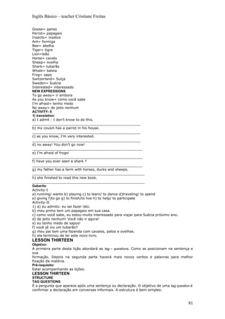 Inglês Básico – teacher Cristiane Freitas

Goose= ganso
Parrot= papagaio
Insects= insetos
Ant= formiga
Bee= abelha
Tiger= tigre
Lion=leão
Horse= cavalo
Sheep= ovelha
Shark= tubarão
Whale= baleia
Frog= sapo
Switzerland= Suíça
Sweden= Suécia
Interested= interessado
NEW EXPRESSIONS
To go away= ir embora
As you know= como você sabe
I’m afraid= tenho medo
No away= de jeito nenhum
ACTIVITY- II
1) translation:
a) I admit : I don’t know to do this.
__________________________________________________
b) my cousin has a parrot in his house.
__________________________________________________
c) as you know, I’m very interested.
__________________________________________________
d) no away! You don’t go now!
___________________________________________________
e) I’m afraid of frogs!
___________________________________________________
f) have you ever seen a shark ?
___________________________________________________
g) my father has a farm with horses, ducks and sheeps.
____________________________________________________
h) she finished to read this new book.
____________________________________________________
Gabarito
Activity-I
a) running/ wants b) playing c) to learn/ to dance d)traveling/ to spend
e) giving f)to go g) to finish/to live h) to help/ to participate
Activity-II
1) a) eu admito: eu sei fazer isto.
b) meu primo tem um papagaio em sua casa.
c) como você sabe, eu estou muito interessado para viajar para Suécia próximo ano.
d) de jeito nenhum! Você não ir agora!
e) eu tenho medo de sapos!
f) você já viu um tubarão?
g) meu pai tem uma fazenda com cavalos, patos e ovelhas.
h) ela terminou de ler este novo livro.
LESSON THIRTEEN
Objetivo:
A primeira parte desta lição abordará as tag – questions. Como se posicionam na sentença e
sua
formação. Depois na segunda parte haverá mais novos verbos e palavras para melhor
fixação da matéria.
Pré-requisito:
Estar acompanhando as lições.
LESSON THIRTEEN
STRUCTURE
TAG QUESTIONS
É a pergunta que aparece após uma sentença ou declaração. O objetivo de uma tag question é
confirmar a declaração em conversas informais. A estrutura é bem simples:


                                                                                       81
 