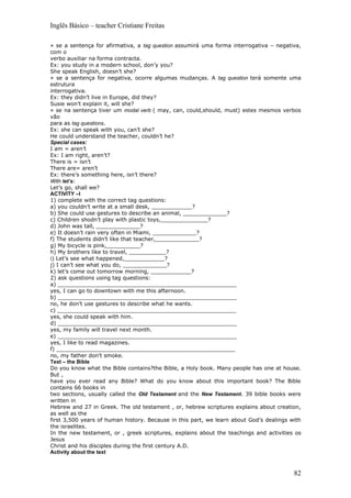 Inglês Básico – teacher Cristiane Freitas

» se a sentença for afirmativa, a tag question assumirá uma forma interrogativa – negativa,
com o
verbo auxiliar na forma contracta.
Ex: you study in a modern school, don’y you?
She speak English, doesn’t she?
» se a sentença for negativa, ocorre algumas mudanças. A tag question terá somente uma
estrutura
interrogativa.
Ex: they didn’t live in Europe, did they?
Susie won’t explain it, will she?
» se na sentença tiver um modal verb ( may, can, could,should, must) estes mesmos verbos
vão
para as tag questions.
Ex: she can speak with you, can’t she?
He could understand the teacher, couldn’t he?
Special cases:
I am = aren’t
Ex: I am right, aren’t?
There is = isn’t
There are= aren’t
Ex: there’s something here, isn’t there?
With let’s:
Let’s go, shall we?
ACTIVITY –I
1) complete with the correct tag questions:
a) you couldn’t write at a small desk, ____________?
b) She could use gestures to describe an animal, _____________?
c) Children shodn’t play with plastic toys,______________?
d) John was tall, _____________?
e) It doesn’t rain very often in Miami, _____________?
f) The students didn’t like that teacher,_____________?
g) My bicycle is pink,__________?
h) My brothers like to travel, ___________?
i) Let’s see what happened,____________?
j) I can’t see what you do, _____________?
k) let’s come out tomorrow morning, ____________?
2) ask questions using tag questions:
a) _____________________________________________________
yes, I can go to downtown with me this afternoon.
b) _____________________________________________________
no, he don’t use gestures to describe what he wants.
c) _____________________________________________________
yes, she could speak with him.
d) _____________________________________________________
yes, my family will travel next month.
e) _____________________________________________________
yes, I like to read magazines.
f) _____________________________________________________
no, my father don’t smoke.
Text – the Bible
Do you know what the Bible contains?the Bible, a Holy book. Many people has one at house.
But ,
have you ever read any Bible? What do you know about this important book? The Bible
contains 66 books in
two sections, usually called the Old Testament and the New Testament. 39 bible books were
written in
Hebrew and 27 in Greek. The old testament , or, hebrew scriptures explains about creation,
as well as the
first 3,500 years of human history. Because in this part, we learn about God’s dealings with
the israelites.
In the new testament, or , greek scriptures, explains about the teachings and activities os
Jesus
Christ and his disciples during the first century A.D.
Activity about the text



                                                                                         82
 