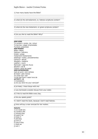 Inglês Básico – teacher Cristiane Freitas

1) how many books have the Bible?
_____________________________________________________
_____________________________________________________
_____________________________________________________
2) what do the old testament, or, hebrew scripltures contain?
_____________________________________________________
_____________________________________________________
_____________________________________________________
3) what do the new testament, or greek scriptures contain?
_____________________________________________________
_____________________________________________________
_____________________________________________________
4) do you like to read the Bible? Why?
_____________________________________________________
_____________________________________________________
_____________________________________________________
NEW VEBS
To contain= conter, ter, incluir
To borrow= pegar emprestado
To lend= emprestar
NEW WORDS
Bible= Bíblia
Hebrew= hebraico
Greek= grego
Testament=testamento
Dealings= tratos, procedimentos
Century= século
Wooden= madeira
Leather= couro
Raincoat= capa de chuva
Woolen= de lã
Tissue= lenço de papel
NEW EXPRESSIONS
Just as sure= com certeza
At least= pelo menos
To come out= sair
To be free from= estar livre de
ACTIVITY – III
1) translation:
a) do you lend me your raincoat?
_______________________________________________________
b) at least, I have tissue with me!
_______________________________________________________
c) you borrewed a woolen blouse from your sister.
_______________________________________________________
d) I like to read the Bible every day.
_______________________________________________________
e) do you speak greek?
_______________________________________________________
f) I didn’t read this book, because I don’t read hebrew.
_______________________________________________________
g) Ane will buy a new raincoat for her mother.
_______________________________________________________
Gabarito
1) a) could you
b) couldn’t she
c) should they
d) wasn’t he
e) does it
f) did they
g) isn’t it
h) don’t they
i) shall we
j) can I



                                                                83
 