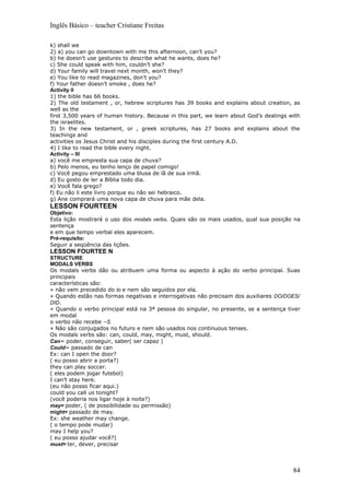 Inglês Básico – teacher Cristiane Freitas

k) shall we
2) a) you can go downtown with me this afternoon, can’t you?
b) he doesn’t use gestures to describe what he wants, does he?
c) She could speak with him, couldn’t she?
d) Your family will travel next month, won’t they?
e) You like to read magazines, don’t you?
f) Your father doesn’t smoke , does he?
Activity II
1) the bible has 66 books.
2) The old testament , or, hebrew scriptures has 39 books and explains about creation, as
well as the
first 3,500 years of human history. Because in this part, we learn about God’s dealings with
the israelites.
3) In the new testament, or , greek scriptures, has 27 books and explains about the
teachings and
activities os Jesus Christ and his disciples during the first century A.D.
4) I like to read the bible every night.
Activity – III
a) você me empresta sua capa de chuva?
b) Pelo menos, eu tenho lenço de papel comigo!
c) Você pegou emprestado uma blusa de lã de sua irmã.
d) Eu gosto de ler a Bíblia todo dia.
e) Você fala grego?
f) Eu não li este livro porque eu não sei hebraico.
g) Ane comprará uma nova capa de chuva para mãe dela.
LESSON FOURTEEN
Objetivo:
Esta lição mostrará o uso dos modals verbs. Quais são os mais usados, qual sua posição na
sentença
e em que tempo verbal eles aparecem.
Pré-requisito:
Seguir a seqüência das lições.
LESSON FOURTEE N
STRUCTURE
MODALS VERBS
Os modals verbs dão ou atribuem uma forma ou aspecto à ação do verbo principal. Suas
principais
características são:
» não vem precedido do to e nem são seguidos por ela.
» Quando estão nas formas negativas e interrogativas não precisam dos auxiliares DO/DOES/
DID.
» Quando o verbo principal está na 3ª pessoa do singular, no presente, se a sentença tiver
em modal
o verbo não recebe –S.
» Não são conjugados no futuro e nem são usados nos continuous tenses.
Os modals verbs são: can, could, may, might, must, should.
Can= poder, conseguir, saber( ser capaz )
Could= passado de can
Ex: can I open the door?
( eu posso abrir a porta?)
they can play soccer.
( eles podem jogar futebol)
I can’t stay here.
(eu não posso ficar aqui.)
could you call us tonight?
(você poderia nos ligar hoje à noite?)
may= poder, ( de possibilidade ou permissão)
might= passado de may.
Ex: she weather may change.
( o tempo pode mudar)
may I help you?
( eu posso ajudar você?)
must= ter, dever, precisar




                                                                                         84
 