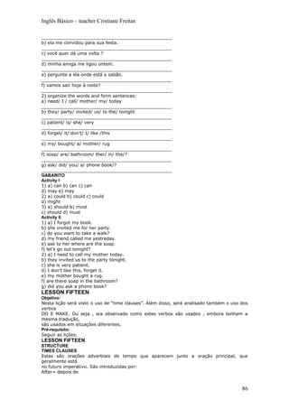 Inglês Básico – teacher Cristiane Freitas

_______________________________________________
b) ela me convidou para sua festa.
_______________________________________________
c) você quer dá uma volta ?
_______________________________________________
d) minha amiga me ligou ontem.
_______________________________________________
e) pergunte a ela onde está o sabão.
_______________________________________________
f) vamos sair hoje à noite?
_______________________________________________
2) organize the words and form sentences:
a) need/ I / call/ mother/ my/ today
_______________________________________________
b) they/ party/ invited/ us/ to the/ tonight
_______________________________________________
c) patient/ is/ she/ very
_______________________________________________
d) forget/ it/ don’t/ I/ like /this
_______________________________________________
e) my/ bought/ a/ mother/ rug
_______________________________________________
f) soap/ are/ bathroom/ ther/ in/ the/?
_______________________________________________
g) ask/ did/ you/ a/ phone book/?
_______________________________________________
GABARITO
Activity I
1) a) can b) can c) can
d) may e) may
2) a) could b) could c) could
d) might
3) a) should b) must
c) should d) must
Activity II
1) a) I forgot my book.
b) she invited me for her party.
c) do you want to take a walk?
d) my friend called me yestreday.
e) ask to her where are the soap.
f) let’s go out tonight?
2) a) I need to call my mother today.
b) they invited us to the party tonight.
c) she is very patient.
d) I don’t like this, forget it.
e) my mother bought a rug.
f) are there soap in the bathroom?
g) did you ask a phone book?
LESSON FIFTEEN
Objetivo:
Nesta lição será visto o uso de “time clauses”. Além disso, será analisado também o uso dos
verbos
DO E MAKE. Ou seja , sra observado como estes verbos são usados , embora tenham a
mesma tradução,
são usados em situações diferentes.
Pré-requisito:
Seguir as lições.
LESSON FIFTEEN
STRUCTURE
TIMES CLAUSES
Estas são orações adverbiais de tempo que aparecem junto a oração principal, que
geralmente está
no futuro imperativo. São introduzidas por:
After= depois de


                                                                                        86
 