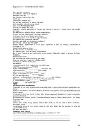 Inglês Básico – teacher Cristiane Freitas

As= quando, enquanto
As soon as= assim que, logo que
Before= antes de
By the time= na hora em que
Until= até
Whenever= sempre que
Ex: the will study until he learns the class.
( ele estudará até entender a aula.)
stay here after she góes back.
( fique aqui depois ela volta.)
quando a oração adverbial de tempo vier primeiro, usa-se a vírgula antes da oração
principal.
Ex: before your mother arrives, don’t use the fhone.
( antes que sua mãe chegue, não use o telefone .)
whenever she comes, happen something.
( sempre que ela vem, acontece alguma coisa.)
by the time you go movies, call me.
(na hora que você for no cinema, me ligue.)
DO / MAKE – WHEN DO YOU USE?
Make= fazer- geralmente é usado para expressar a idéia de criação, construção e
preparação, ou
seja, fabricar alguma coisa.
Ex: the boy like to make toy cars.
( o menino gosta de fazer carros de brinquedo.)
Do = fazer – além de ser usado como verbo auxiliar, é também usado no sentido de fazer
trabalho,
fazer alguma coisa.
Ex: I don’t know what my brother are doing.
( eu não sei o que meu irmão está fazendo.)
what do your father do his job?
ACTIVITY –I
1) complete with do or make in the correct tenses:
a) she’s ______________ the bed.
b) My sister loves to _______________chocolate pie.
c) What will they _____________ next Friday?
d) ___________ the dishes, please!
e) Do your mother like to __________pizza?
f) Does Ane have work _________tonight?
g) I didn’t understand why the teacher ___________ that mistake.
h) ___________ exercise is one of your favorite activities.
i) Sometimes my sister __________ me favors.
j) Who _______the dishes now?
TEXT
What do you think about death?
Scientists do not know why humans grow old and die. It seems that our cells should keep on
being
renewed and that we should live forever. Humans have yearned for longevity and have even
tried to attain
immortality. Since the fourth century B.C., drugs supposedly designed to make immortality
possible attracted
the attention of chinese nobles. Chineses emperors tried so called “ elixirs of life”, but made
from mercury,
and died.
Around the world, many people believe that death is not the end of their existence.
Buddhists,hindus,
muslins and others all have bright hopes of a life after death. But the question is: what do
you think? Is there
life after the death?
Questions about the text:
1) what have scientists been unable to explain about human life?
_______________________________________________________________
_______________________________________________________________
_______________________________________________________________
_______________________________________________________________



                                                                                            87
 