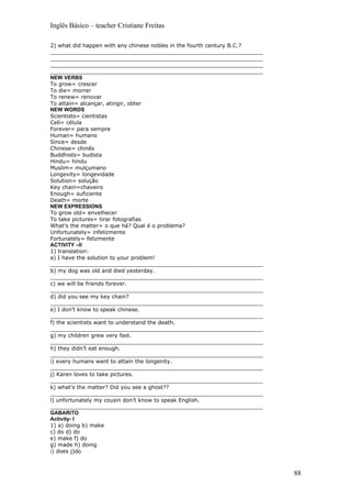 Inglês Básico – teacher Cristiane Freitas

2) what did happen with any chinese nobles in the fourth century B.C.?
_______________________________________________________________
_______________________________________________________________
_______________________________________________________________
_______________________________________________________________
NEW VERBS
To grow= crescer
To die= morrer
To renew= renovar
To attain= alcançar, atingir, obter
NEW WORDS
Scientists= cientistas
Cell= célula
Forever= para sempre
Human= humano
Since= desde
Chinese= chinês
Buddhists= budista
Hindu= hindu
Muslim= mulçumano
Longevity= longevidade
Solution= solução
Key chain=chaveiro
Enough= suficiente
Death= morte
NEW EXPRESSIONS
To grow old= envelhecer
To take pictures= tirar fotografias
What’s the matter= o que há? Qual é o problema?
Unfortunately= infelizmente
Fortunately= felizmente
ACTIVITY –II
1) translation:
a) I have the solution to your problem!
_______________________________________________________________
b) my dog was old and died yesterday.
_______________________________________________________________
c) we will be friends forever.
_______________________________________________________________
d) did you see my key chain?
_______________________________________________________________
e) I don’t know to speak chinese.
_______________________________________________________________
f) the scientists want to understand the death.
_______________________________________________________________
g) my children grew very fast.
_______________________________________________________________
h) they didn’t eat enough.
_______________________________________________________________
i) every humans want to attain the longenity.
_______________________________________________________________
j) Karen loves to take pictures.
_______________________________________________________________
k) what’s the matter? Did you see a ghost??
_______________________________________________________________
l) unfortunately my cousin don’t know to speak English.
_______________________________________________________________
GABARITO
Activity- I
1) a) doing b) make
c) do d) do
e) make f) do
g) made h) doing
i) does j)do



                                                                         88
 