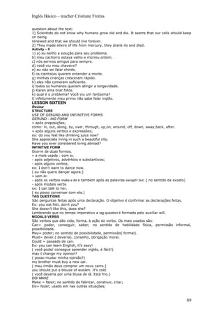 Inglês Básico – teacher Cristiane Freitas

question about the text:
1) Scientists do not know why humans grow old and die. It seems that our cells should keep
on being
renewed and that we should live forever.
2) They made elixirs of life from mercury, they drank its and died.
Activity – II
1) a) eu tenho a solução para seu problema.
b) meu cachorro estava velho e morreu ontem.
c) nós sermos amigos para sempre.
d) você viu meu chaveiro?
e) eu não sei falar chinês.
f) os cientistas querem entender a morte.
g) minhas crianças cresceram rápido.
h) eles não comeram suficiente.
i) todos os humanos querem atingir a longevidade.
j) Karen ama tirar fotos.
k) qual é o problema? Você viu um fantasma?
l) infelizmente meu primo não sabe falar inglês.
LESSON SIXTEEN
Review
STRUCTURE
USE OF GERUND AND INFINITIVE FORMS
GERUND – ING FORM
» após preposições;
como: in, out, along, by, over, through, up,on, around, off, down, away,back, after.
» após alguns verbos e expressões;
ex: do you feel like drinking juice now?
She appreciate living in such a beautiful city.
Have you ever considered living abroad?
INFINITIVE FORM
Ocorre de duas formas.
» a mais usada : com to.
- após adjetivos, advérbios e substantivos;
- após alguns verbos;
ex: I don’t want to dance now.
( eu não quero dançar agora.)
» sem to:
- após os verbos make e let e também após as palavras except= but. ( no sentido de exceto)
- após modals verbs
ex: I can talk to her.
( eu posso conversar com ela.)
TAG QUESTIONS
São perguntas feitas após uma declaração. O objetivo é confirmar as declarações feitas.
Ex: you eat fish, don’t you?
She doesn’t like this, does she?
Lembrando que no tempo imperativo a tag question é formada pelo auxiliar will.
MODALS VERBS
São verbos que dão vida, forma, à ação do verbo. Os mais usados são:
Can= poder, conseguir, saber; no sentido de habilidade física, permissão informal,
possibilidade.
May= poder; no sentido de possibilidade, permissão( formal).
Must= dever,( deveria), conselho, obrigação moral.
Could = passado de can.
Ex: you can learn English, it’s easy!
( você pode/ consegue aprender inglês, é fácil!)
may I change my opinion?
( posso mudar minha opinião?)
my brother must buy a new car.
( meu irmão deve comprar um novo carro.)
you should put a blouse of woolen. It’s cold.
( você deveria por uma blusa de lã. Está frio.)
DO/ MAKE
Make = fazer; no sentido de fabricar, construir, criar;
Do= fazer; usado em nas outras situações;



                                                                                       89
 