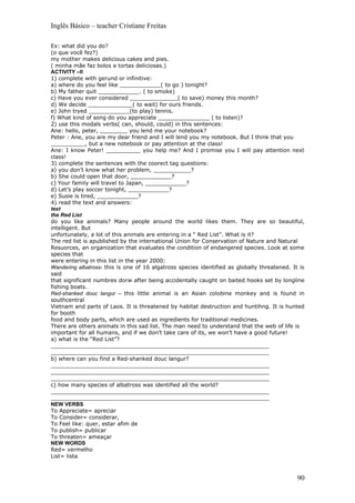 Inglês Básico – teacher Cristiane Freitas

Ex: what did you do?
(o que você fez?)
my mother makes delicious cakes and pies.
( minha mãe faz bolos e tortas deliciosas.)
ACTIVITY –II
1) complete with gerund or infinitive:
a) where do you feel like ____________( to go ) tonight?
b) My father quit ____________. ( to smoke)
c) Have you ever considered ______________( to save) money this month?
d) We decide _____________( to wait) for ours friends.
e) John tryed ____________(to play) tennis.
f) What kind of song do you appreciate _______________ ( to listen)?
2) use this modals verbs( can, should, could) in this sentences:
Ane: hello, peter, ________ you lend me your notebook?
Peter : Ane, you are my dear friend and I will lend you my notebook. But I think that you
__________, but a new notebook or pay attention at the class!
Ane: I know Peter! __________ you help me? And I promise you I will pay attention next
class!
3) complete the sentences with the coorect tag questions:
a) you don’t know what her problem, ___________?
b) She could open that door, ____________?
c) Your family will travel to Japan, ____________?
d) Let’s play soccer tonight, ____________?
e) Susie is tired, ____________?
4) read the text and answers:
text
the Red List
do you like animals? Many people around the world likes them. They are so beautiful,
intelligent. But
unfortunately, a lot of this animals are entering in a “ Red List”. What is it?
The red list is apublished by the international Union for Conservation of Nature and Natural
Resuorces, an organization that evaluates the condition of endangered species. Look at some
species that
were entering in this list in the year 2000:
Wandering albatross- this is one of 16 algatross species identified as globally threatened. It is
said
that significant numbres dorw after being accidentally caught on baited hooks set by longline
fishing boats.
Red-shanked douc langur – this little animal is an Asian colobine monkey and is found in
southcentral
Vietnam and parts of Laos. It is threatened by habitat destruction and huntihng. It is hunted
for booth
food and body parts, which are used as ingredients for traditional medicines.
There are others animals in this sad list. The man need to understand that the web of life is
important for all humans, and if we don’t take care of its, we won’t have a good future!
a) what is the “Red List”?
________________________________________________________________
________________________________________________________________
b) where can you find a Red-shanked douc langur?
________________________________________________________________
________________________________________________________________
________________________________________________________________
c) how many species of albatross was identified all the world?
________________________________________________________________
________________________________________________________________
NEW VERBS
To Appreciate= apreciar
To Consider= considerar,
To Feel like: quer, estar afim de
To publish= publicar
To threaten= ameaçar
NEW WORDS
Red= vermelho
List= lista



                                                                                              90
 